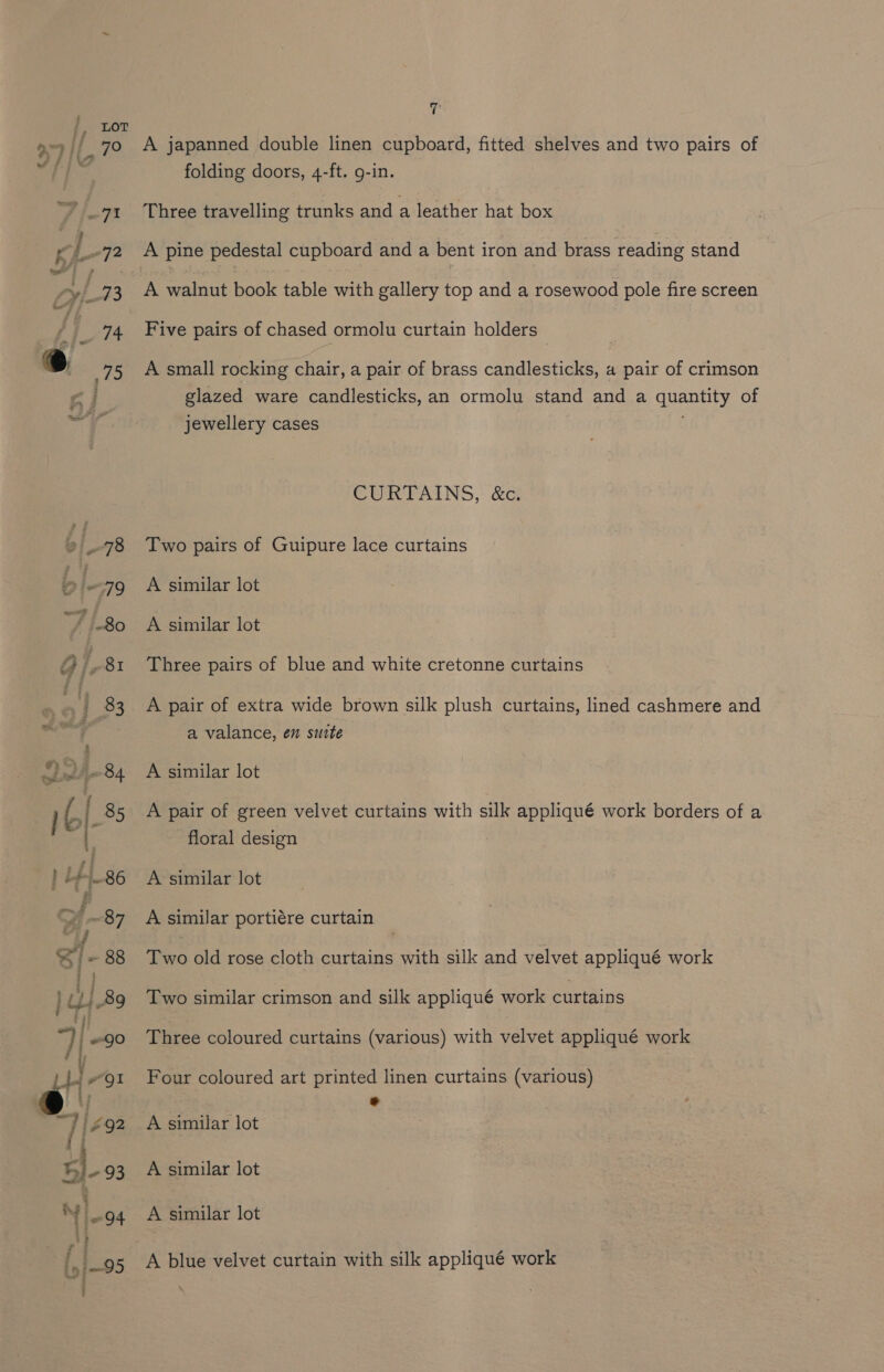 ay ine S > : ney 7 A japanned double linen cupboard, fitted shelves and two pairs of folding doors, 4-ft. g-in. Three travelling trunks and a leather hat box Five pairs of chased ormolu curtain holders A small rocking chair, a pair of brass candlesticks, a pair of crimson glazed ware candlesticks, an ormolu stand and a Pons of jewellery cases CURTAINS, &amp;c. Two pairs of Guipure lace curtains A similar lot A similar lot Three pairs of blue and white cretonne curtains A pair of extra wide brown silk plush curtains, lined cashmere and a valance, en suite A similar lot A pair of green velvet curtains with silk appliqué work borders of a floral design A similar lot A similar portiére curtain Two old rose cloth curtains with silk and velvet appliqué work Two similar crimson and silk appliqué work curtains Three coloured curtains (various) with velvet appliqué work Four coloured art printed linen curtains (various) * A similar lot A similar lot A similar lot A blue velvet curtain with silk appliqué work