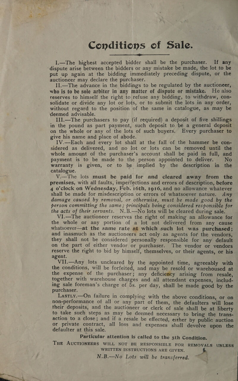 Conditions of Sale.  I.—The highest accepted bidder shall be the purchaser. If any put up again at the bidding immediately preceding dispute, or the auctioneer may declare the purchaser. Il.—The advance in the biddings to be regulated by the auctioneer, who is to be sole arbiter in any matter of dispute or mistake. He also reserves to himself the right to refuse any bidding, to withdraw, con- solidate or divide any lot or lots, or to submit the lots in any order, without regard to the position of the same in catalogue, as may be deemed advisable. II1I.—The purchasers to pay (if required) a deposit of five shillings in the pound as part payment, such deposit to be a general deposit on the whole or any of the lots of such buyers. Every purchaser to give his name and place of abode. IV.—Each and every lot shall at the fall of the hammer be con- sidered as delivered, and no lot or lots can be removed until the whole amount of the purchaser’s account shall be paid in full, and payment is to be made to the person appointed to deliver. No warranty is given, or to be implied by the description in the catalogue. V.—The lots must be paid for and cleared away from the premises, with all faults, imperfections and errors of description, before 4 o'clock on Wednesday, Feb. 16th, 1916, and no allowance whatever shall be made for misdescription or errors of whatsoever nature. Any damage caused by removal, or otherwise, must be made good by the person committing the same ; principals being considered responsible for the acts of their servants. N.B.—No lots will be cleared during sale. VI.—The auctioneer reserves the right of making an allowance for the whole or any portion of a lot not delivered from any cause whatsoever—at the same rate at which such lot was purchased; and inasmuch as the auctioneers act only.as agents for the vendors, they shall not be considered personally responsible for any default on the part of either vendor or purchaser. The vendor or vendors reserve the right to bid by himself, themselves, or their agents, or his agent. VII.—Any lots uncleared by the appointed time, agreeably with the conditions, will be forfeited, and may be resold or warehoused at the expense of the purchaser; any deficiency arising from resale, together with warehouse charges and all attendant expenses, includ- ing sale foreman’s charge of 5s. per day, shall be made good by the purchaser. LastLy.—On failure in complying with the above conditions, or on non-performance of all or any part of them, the defaulters will lose their deposits, and the auctioneer or clerk of sale shall be at liberty to take such steps as may be deemed necessary to bring the trans- action to a close; and if a resale be effected, either by public auction or private contract, all loss and expenses shall devolve upon the defaulter at this sale. Particular attention is called to the 5th Condition. THE AUCTIONEERS WILL NOT BE RESPONSIBLE FOR REMOVALS UNLESS WRITTEN INSTRUCTIONS ARE GIVEN. N.B.—No Lots will be transferred. ‘