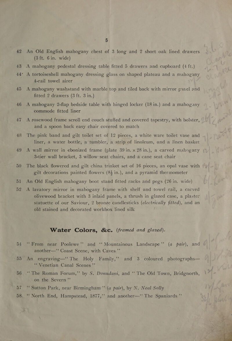 42 45 46 51 52 5 An Old English mahogany chest of 3 long and 2 short oak lined drawers (3 ft. 6in. wide) A tortoiseshell mahogany dressing glass on shaped plateau and a mahogany 4-rail towel airer A mahogany washstand with marble top and tiled back with mirror parel and fitted 2 drawers (3 ft. 3 in.) A mahogany 2-flap bedside table with hinged locker (18 in.) and a mahogany commode fitted liner A rosewood frame scroll end couch stuffed and covered tapestry, with bolster, and a spoon back easy chair covered to match The pink band and gilt toilet set of 12 pieces, a white ware toilet vase and liner, a water bottle, a tumbler, a strip of linoleum, and a linen basket A wall mirror in ebonized frame (plate 39 in. x 28in.), a carved mahogany | 3-tier wall bracket, 3 willow:seat chairs, and a cane seat chair The black flowered and gilt china trinket set of 16 pieces, an opal vase with gilt decorations painted flowers (84 in.), and a pyramid thermometer An Old English mahogany boot stand fitted racks and pegs {26 in. wide) A lavatory mirror in mahogany frame with shelf and towel rail, a carved olivewood bracket with 3 inlaid panels, a thrush in glazed case, a plaster statuette of our Saviour, 2 bronze candlesticks (electrically fitted), and an old stained and decorated workbox lined silk Water Colors, &amp;c. (framed and glazed). ‘“From near Poolewe’’ and ‘‘ Mountainous Landscape’’ (a pair), and another—‘‘ Coast Scene, with Caves ”’ An engraving—‘‘ The Holy Family,’ and 3 coloured photographs— ‘“ Venetian Canal Scenes.’’ ‘“The Roman Forum,’’ by S. Donudani, and ‘‘ The Old Town, Bridgnorth, on the Severn ”’ ‘Sutton Park, near Birmingham ’”’ (a pair), by N. Neal Solly “North End, Hampstead, 1877,’’ and another—‘‘ The Spaniards ”’ 