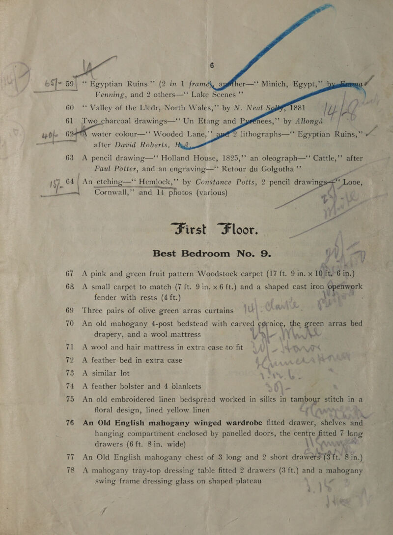      Venning, and 2 pea Lake we ae 60 ‘‘ Valley of the Lledr, North Wales,’’ by N. Neal § 1881 tty Le / 61 Two charcoal drawings—‘‘ Un Etang and Dys@nees,’’ by Allongé ia sf . ‘ Fe : ’ izdh~ 624 water colour—‘* Wooded Lane,”’ 2 lithographs—‘‘ Egyptian Ruins,” » after David Roberts, 63 A pencil drawing—‘‘ Holland House, 1825,’’ an oleograph—“ Cattle,’’ after Paul Potter, and an engraving—‘“ Retour du Golgotha ”’ } f 7 64{ An _etching—‘* Hemlock,’’ by Constance Potts, 2 pencil (via Bis ef 107 om VX ee T oie Cornwall, and 14 photos (various) - of “sh First “Floor. et Best Bedroom No. 9. UN, 67 <A pink and green fruit pattern Woodstock carpet (17 ft. 9 in. x 10 ft. 6 in. ) 68 <A small carpet to match (7 ft. 9 in. x 6 ft.) and a shaped cast iron eee fender with rests (4 ft.) 69 Three pairs of olive green arras curtains 70 An old mahogany 4-post bedstead with carved My the ath arras bed drapery, and a wool mattress y a ee J 71 A wool and hair mattress in extra case to: fit | | eo O4A™s 72 A feather bed in extra case af 73 A similar lot 74 A feather bolster and 4 blankets 75 An old embroidered linen bedspread worked in wie in tambour stitch in a floral design, lined yellow linen 76 An Old English mahogany winged wardrobe fitted drawer, tice bith hanging compartment enclosed by panelled doors, the centre fitted 7 long drawers (6 ft. 8 in. wide) WN ad vat 77 An Old English mahogany chest of 3 long and 2 short drawers 8 in.) 78 A mahogany tray-top dressing table fitted 2 drawers (3 ft.) and a mahogany swing frame dressing glass on shaped plateau A