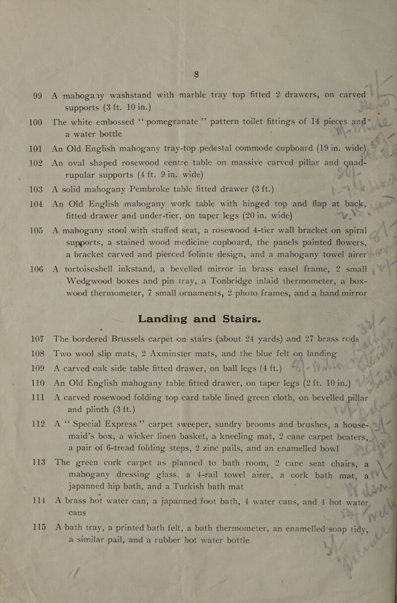 Oe 100 106 107 108 109 110 11] 112 113 8 A mahogasy washstand with marble tray top fitted 2 drawers, on carved *© js supports (3 ft. 10 in.) The white embossed ‘‘ pomegranate ’’ pattern toilet fittings of 14 pieces and* a water bottle é NW An Old English mahogany tray-top pedestal commode cupboard (19 in. wide), Fa An oval shaped rosewood centre table on massive carved pillar and quad- rupular supports (4 ft. 9 in. wide) A solid mahogany Pembroke table fitted drawer (3 ft.) | An Old English mahogany work table with hinged top and ages at back, fitted drawer and under-tier, on taper legs (20 in. wide) “yy $3) A mahogany stool with stuffed seat, a rosewood 4-tier wall bracket on spiral supports, a stained wood medicine cupboard, the panels painted flowers, a bracket carved and pierced foliate design, and a mahogany towel airer ~ Wedgwood boxes and pin tray, a Tonbridge inlaid thermometer, a box- wood thermometer, 7 small ornaments, 2 photo frames, and a hand mirror A tortoiseshell inkstand, a bevelled mirror in brass easel frame, 2 small | Landing and Stairs. he bordered Brussels carpet on stairs (about 24 yards) and 27 brass rods Two wool slip mats, 2 Axminster mats, and the blue felt on landing A carved oak side table fitted drawer, on ball legs (4 ft.) 44 , An Old English mahogany table fitted drawer, on taper legs (2 ft. 10 in.) WN , A carved rosewood folding top card table lined green cloth, on bevelled pillar J and plinth (3 {t.) “Fz A ‘* Special Express’’ carpet sweeper, sundry brooms and brushes, a house- a\\ maid’s box, a wicker linen basket, a kneeling mat, 2 cane carpet beaters, a pair of 6-tread folding steps, 2 zinc pails, and an enamelled bowl a The green cork carpet as planned to bath room, 2 cane seat chairs, a Pe’ mahogany dressing glass, a 4-rail towel airer, a cork bath mat, a‘ * \ japanned hip bath, and a Turkish bath mat { Ae A brass hot water can, a japanned foot bath, 4 water cans, and 4 hot water, \ cans e is 3 * A bath tray, a printed bath felt, a bath thermometer, an enanieliee soap tidy, a similar pail, and a rubber hot water bottle