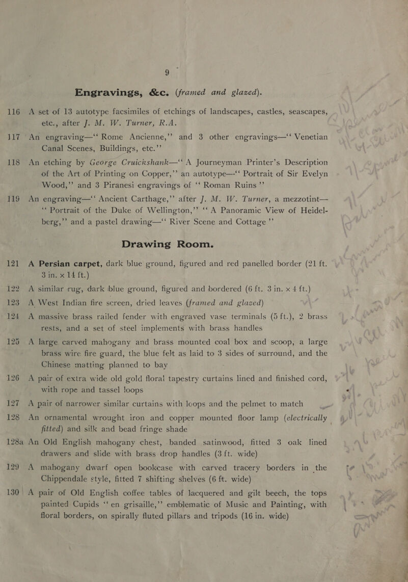 129 130 9 Engravings, &amp;c. (framed and glazed). A set of 13 autotype facsimiles of etchings of landscapes, castles, seascapes, etc., after J. M. W. Turner, R.A. An engraving—‘‘ Rome Ancienne,’? and 3 other engravings—‘‘ Venetian Canal Scenes, Buildings, etc.’’ An etching by George Cruickshank—‘‘ A Journeyman -Printer’s Description of the Art of Printing on Copper,’’ an autotype—-‘‘ Portrait of Sir Evelyn Wood,”’ and 3 Piranesi engravings of ‘‘ Roman Ruins ”’ An engraving—‘‘ Ancient Carthage,’’ after J. M. W. Turner, a mezzotint— ‘Portrait of the Duke of Wellington,’’ ‘‘ A Panoramic View of Heidel- berg,’ and a pastel drawing—“ River Scene and Cottage ’”’ Drawing Room. A Persian carpet, dark blue ground, figured and red panelled border (21 ft. Side 14 it.) A similar rug, dark iblue ground, figured and bordered (6 ft. 3 in. x 4 ft.) A West Indian fire screen, dried leaves (framed and glazed) A massive brass railed fender with engraved vase terminals (5 ft.), 2 brass rests, and a set of steel implements with brass handles A large carved mahogany and brass mounted coal box and scoop, a large brass wire fire guard, the blue felt as laid to 3 sides of surround, and the Chinese matting planned to bay A pair of extra wide old gold floral tapestry curtains lined and finished cord, with rope and tassel loops ; A pair of narrower similar curtains with lcops and the pelmet to match fitted) and silk and bead fringe shade An Old English mahogany chest, banded satinwood, fitted 3 oak lined drawers and slide with brass drop handles (3 ft. wide) A mahogany dwarf open bookcase with carved tracery borders in the Chippendale style, fitted 7 shifting shelves (6 ft. wide) A pair of Old English coffee tables of lacquered and gilt beech, the tops painted Cupids ‘‘en grisaille,’? emblematic of Music and Painting, with floral borders, on spirally fluted pillars and tripods (16 in. wide) Bae, ade ee es