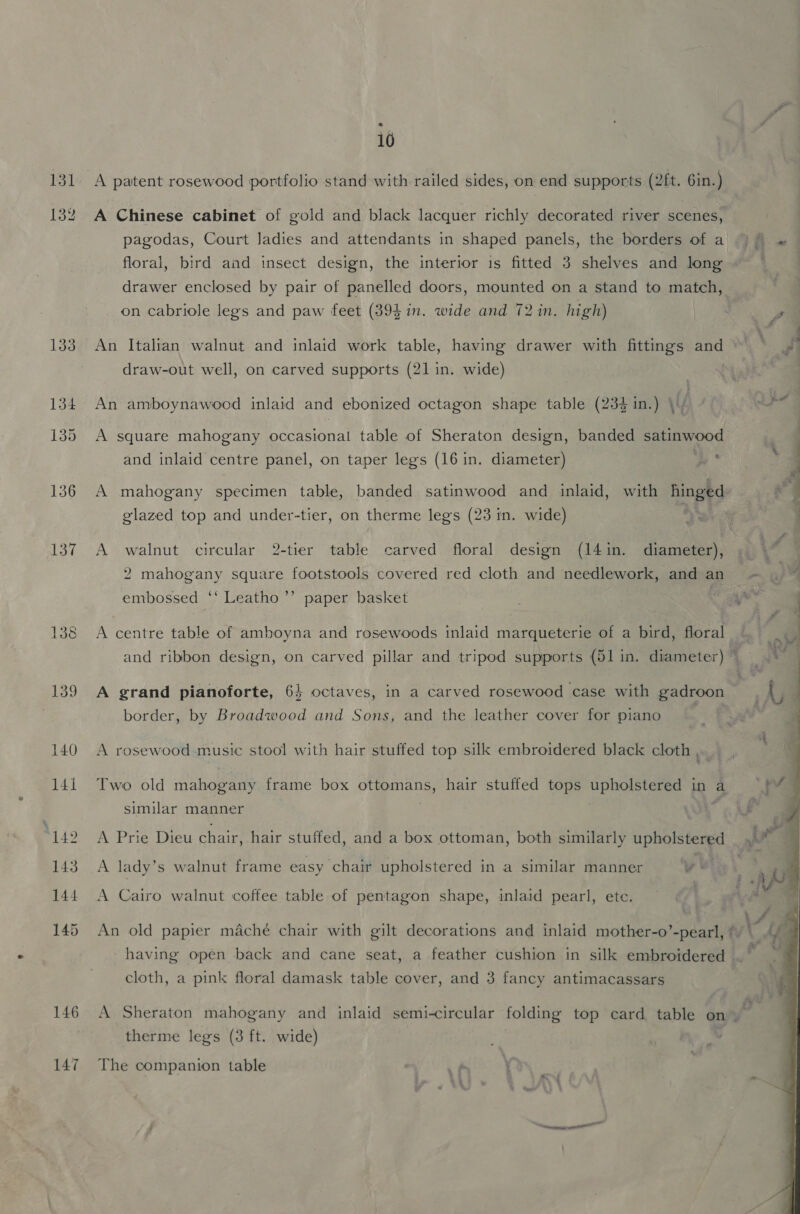 131 134 146 10 A patent rosewood portfolio stand with railed sides, on end supports (2ft. 6in.) A Chinese cabinet of gold and black lacquer richly decorated river scenes, floral, bird and insect design, the interior is fitted 3 shelves and long drawer enclosed by pair of panelled doors, mounted on a stand to match, on cabriole legs and paw feet (394 in. wide and 72 in. high) An Italian walnut and inlaid work table, haan drawer with fittings and draw-out well, on carved supports (21 in. wide) An amboynawood inlaid and ebonized octagon shape table (234 in.) ie A square mahogany occasional table of Sheraton design, banded satinwood and inlaid centre panel, on taper legs (16 in. diameter) > A mahogany specimen table, banded satinwood and inlaid, with hinged glazed top and under-tier, on therme legs (23 in. wide) es A walnut circular 2-tier table carved floral design (14in. diameter), 2 mahogany square footstools covered red cloth and needlework, and an embossed ‘‘ Leatho’’ paper basket A centre table of amboyna and rosewoods inlaid marqueterie of a bird, floral border, by Broadwood and Sons, and the leather cover for piano A rosewood music stool with hair stuffed top silk embroidered black cloth , Two old mahogany frame box ottomans, hair stuffed tops phigh steee in a similar manner A Prie Dieu chair, hair stuffed, and a box ottoman, both similarly ta A lady’ s walnut frame easy chair upholstered in a similar manner ye cloth, a pink floral damask table cover, and 3 fancy antimacassars 