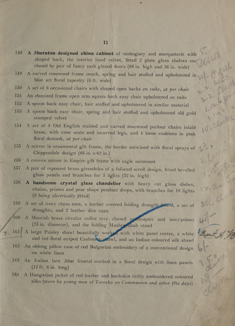 148 149 159 161 162 163 164 11 A Sheraton designed china cabinet of mahogany and marqueterie with shaped back, the interior lined velvet, fitted 2 plate glass shelves en- closed by pair of fancy sash glazed doors (66 in. high and 36 in. wide) A carved rosewood frame couch, spring and hair stuffed and upholstered in blue art floral tapestry (6 ft. wide) A set of 6 occasional chairs with shaped open backs en suite, at per chair An ebonized frame open arm square back easy chair upholstered en suite A spoon back easy chair, spring and hair stuffed and upholstered old gold stamped velvet A set of 8 Old English stained and carved rosewood parlour chairs inlaid brass, with cane seats and incurved legs, and 4 loose cushions in pink floral damask, at per chair A mirror in ornamental gilt frame, the border entwined with floral sprays of Chippendale design (66 in. x 62 in.) A convex mirror in Empire gilt frame with eagle surmount A pair of repoussé brass. girandoles of a foliated scroll design, fitted bevelled glass panels and branches for 3 lights (32 in. high) A handsome crystal glass chandelier with heavy cut glass dishes, chains, prisms and pear shape pendant drops, with branches for 18 lights (9 being electrically fitted) A set of ivory chess men, a leather covered folding draught pedrd, a set of       draughts, and 2 leather dice cups A Moorish brass circular coffee tray chased Desques and inscriptions (25 in. diameter), and the folding Mushr gy | bah stand A large Paisley shaw! beautifully workg&amp; with white panel centre, a white and red floral striped Cashméxg,@fwl, and an Indian coloured silk shawl An oblong pillow case of red Bulgarian embroidery of a conventional design on white linen An Italian lace Altar frontal worked in a floral design with linen panels (12 ft. 6 in. long) A Hungarian jacket of red leather and buckskin richly embroidered coloured silks (worn by young men of Torosko on Communion and other féle days)