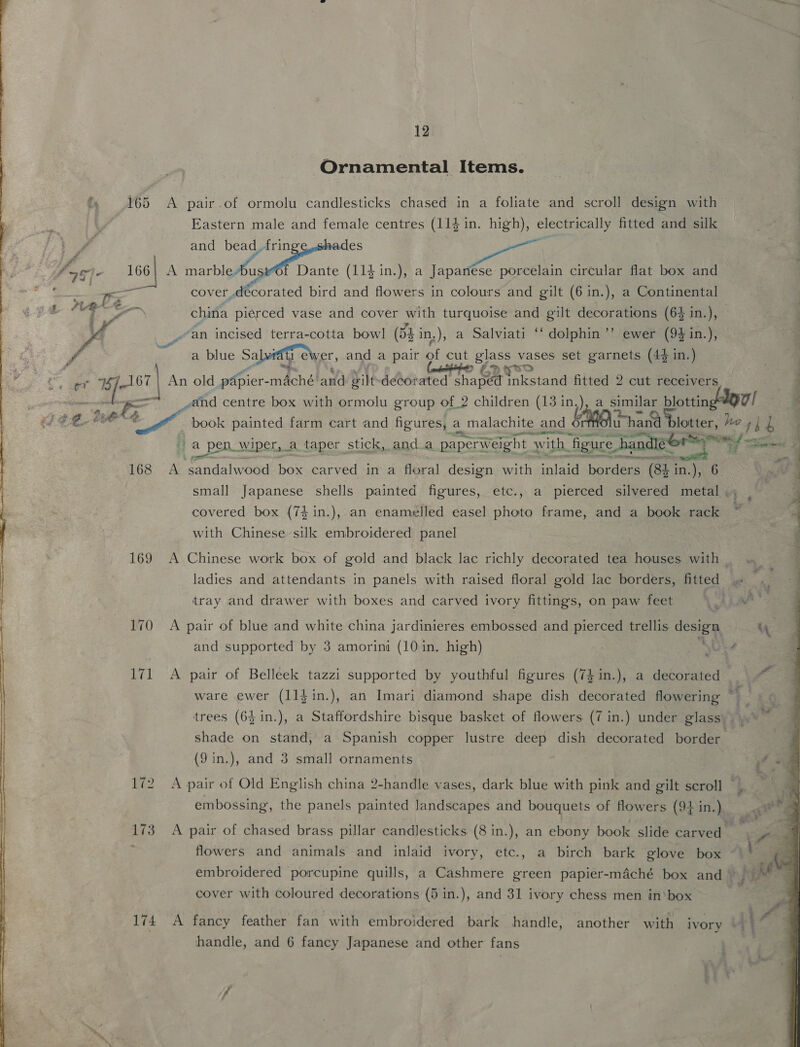 Ornamental Items. 165 A pair.of ormolu candlesticks chased in a foliate and scroll design with Eastern male and female centres (114 in. high), electrically fitted and silk : - f and eer ase | fos 166} A eRe f Dante (114 in.), a Japanese porcelain circular flat box and 4 — ee cover, Mo ied bird and flowers in colours and gilt (6 in.), a Continental china pierced vase and cover with turquoise and gilt decorations (64 in.), © ' M an incised terra-cotta bowl (54 in.), a Salviati ‘‘ dolphin ’’ ewer (94 in.), J | a blue Salvi ewer, and a pair of cut glass vases set garnets (44 in.) DP WO a et esr An old papier- ached and wilt debor ated Y sha wey nkstand a 2 cut receivers a is ¢ Ps ce oan — oe and centre box with ormolu group of_2 children (13 in.), a similar ne ou! book painted farm cart and figures, a malachite and Haag hand b et. he ‘Kin 4 ERR a pen wiper, a taper stick, anda paperweight Ww ‘ith figure han, Tico sada  a paererar eat Ie 168 A neatidal wood box carved in a floral design with alae borders (8h in.), 6 small Japanese shells painted figures, etc., a pierced silvered metal . covered box (74 in.), an enamelled easel photo frame, and a book rack with Chinese silk embroidered panel 169 A Chinese work box of gold and black lac richly decorated tea houses with _ ladies and attendants in panels with raised floral gold lac borders, fitted tray and drawer with boxes and carved ivory fittings, on paw feet  170 A pair of blue and white china jardinieres embossed and pierced trellis cesta and supported by 3 amorini (10 in. high) ; \Ue4 i A pair of Belleek tazzi supported by youthful figures (74 in.), a decorated ware ewer (11}in.), an Imari diamond shape dish decorated flowering © trees (64 in.), a Staffordshire bisque basket of flowers (7 in.) under glass). | shade on stand, a Spanish copper lustre deep dish decorated border (9 in.), and 3 small ornaments fumes ~I ee 172 A pair of Old English china 2-handle vases, dark blue with pink and gilt scroll embossing, the panels painted Jandscapes and bouquets of flowers (4 in.) i 173. A pair of chased brass pillar candlesticks (8 in.), an ebony book slide carved — ; flowers and animals and inlaid ivory, etc., a birch bark glove box ~— ; embroidered porcupine quills, a Cashmere green papier-maché box and) cover with coloured decorations (5 in.), and 31 ivory chess men inbox 174 A fancy feather fan with embroidered bark handle, another with ivory At handle, and 6 fancy Japanese and other fans