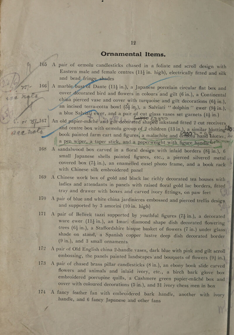 165 er ]- aie nala 168 169 170 171 Re2 173 12 Ornamental Items. A pair.of ormolu candlesticks chased in a foliate and scroll design with Eastern male and female centres (114 in. high), electrically fitted and silk and bead. oe aes eee A narbiamee f Dante (114 in.), a Japanése porcelain circular flat box and cover decorated bird and flowers in colours and gilt (6 in.), a Continental “an incised terra-cotta bow! (54 in.), a Salviati ‘‘ dolphin’? ewer (94 in.), a a blue Salvidil ewer, and a pair pe cut glass vases set garnets (4$ in.) £.> fo An old papier- mAché! and Silt decorated Pina een eetant te 2 cut receivers _eand centre box with ormolu group of_2 children (13 in,), a similar blottin ~ book painted farm cart and figures, a malachite and ¢ u whan blotter; he fia a pen wiper, _a_taper stick, anda paperweight BERW an SF RT epee erst A ‘sandalwood box carved in a floral design with inlaid borders (84 in.), 6 smal] Japanese shells painted figures, etc., a pierced silvered metal , with Chinese silk embroidered panel A Chinese work box of gold and black lac richly decorated tea houses with | tray and drawer with boxes and carved ivory fittings, on paw feet : A pair of blue and white china jardinieres embossed and pierced trellis design A pair of Belléek tazzi supported by youthful figures (7£in.), a decorated ware ewer (11jin.), an Imari diamond shape dish decorated flowering trees (64 in.), a Staffordshire bisque basket of flowers (7 in.) under glass) shade on stand, a Spanish copper lustre deep dish decorated border (9 in.), and 3 small ornaments ; A pair of Old English china 2-handle vases, dark blue with pink and gilt Saal embossing, the panels painted landscapes'‘and bouquets of flowers (94 in.) lowers and animals and inlaid ivory, etc., a birch bark glove box embroidered porcupine quills, a Cashmere green papier-maché box and cover with coloured decorations (5 in.), and 31 i ivory chess men in box A fancy feather fan with embroidered bark handle, another with ivory 