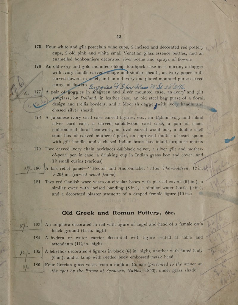 175 Four white and gilt porcelain wine cups, 2 incised and decorated red pottery cups, 2 old pink and white small Venetian glass essence bottles, and an       ‘ . . enamelled bonbonniere decorated river scene and sprays of flowers -*. 176 An old ivory and gold mounted oblong toothpick case inset mirror, a dagger : ff) with ivory handle carv lage and\ similar sheath, an ivory paper-knife , / carved flowers in_xefief, and an old ivory and plated mounted purse carved.   RS. 177; A pair of-goggles in Ka reen and silvér mounted case, an-ivory’ and gilt ya \ Spyglass, by Dollond, in leather case, an old steel bag purse of a floral, “ Sd es design and trellis borders, and a Moorish daggergwith ivory handle and ; ae chased silver sheath on bi 178 A Japanese ivory card case carved figures, etc., an Indian ivory and inlaid silver card case, a carved sandalwood card case, a pair of shoes a embroidered floral beadwork, an oval carved wood box, a double shell : snuff box of carved mother-o’-pearl, an engraved mother-o’-pearl spoon “<i with gilt handle, and a chased Indian brass box inlaid turquoise matrix me 179 Two carved ivory chain necklaces on black velvet, a silver gilt and mother- ©’-pearl pen in case, a drinking cup in Indian grass box and cover, and ~ 12 small curios (various) | Pa - 1- 180 |a bas relief panel—‘‘ Hector and Andromache,’’ after Thorwoldsen, 12 in.y¢~ » — x 204 in. (carved wood frame) | Po 181 Two red Gaulish ware vases on circular bases with pierced covers (94 in.), a | similar ewer with incised banding (8in.), a similar water bottle (9 in.), and a decorated plaster statuette of a draped female figure (10 in.) Old Greek and Roman Pottery, &amp;c. : ‘aha 183} An amphora decorated in red with figure of angel and head of a female oma * &amp; —— black ground (14 in. high) : 184 A hydrea or water carrier decorated with figure seated at table and a attendants (114 in. high) = . Bey e ‘f ji}. 1? | A lekythos decorated 4 figures in black (64 in. high), another with fluted body ~*\ —— (6 in.), and a lamp with reeded body embossed mask head : 2h 2 186 ‘Four Grecian glass vases from a tomb at Cumae (presented to the owner on ed