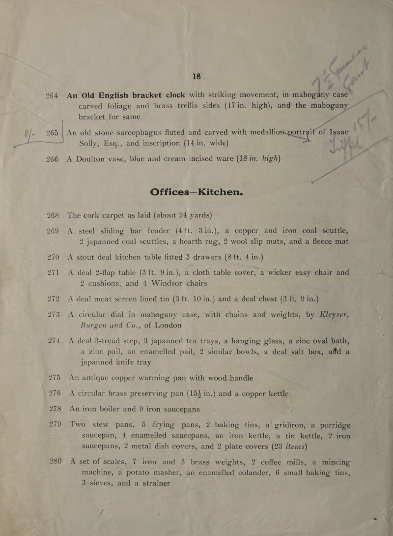 : f} f if A ’ 964 An Old English bracket clock with striking movement, in mahogany case | carved foliage and brass trellis sides (17 in. high), and the mahogany. aie bracket for same <f | aes 265 | An old stone sarcophagus fluted and carved with medallion-portrgit of Isaac Solly, Esq., and inscription (14 in. wide) = a 266 A Doulton vase, blue and cream incised ware (18 in. high) pa Offices—Kitchen. 268 The cork carpet as laid (about 24 yards) 269 A steel sliding bar fender (4ft. 31in.), a copper and iron coal scuttle, 2 japanned coal seuttles, a hearth rug, 2 wool slip mats, and a fleece mat 270 A stout deal kitchen table fitted 3 drawers (8 ft. 4 in.) 271 A deal 2-flap table (3 ft. 9in.), a cloth table cover, a wicker easy chair and 2 cushions, and 4 Windsor chairs 272 A deal meat screen lined tin (3 ft. 10 in.) and a deal chest (3 ft. 9 in.) 273 <A circular dial in mahogany case, with chains and weights, by Kleyser, Burgen and Co., of London 274. A deal 3-tread step, 3 japanned tea trays, a hanging glass, a zinc oval bath, a zinc pail, an enamelled pail, 2 similar bowls, a deal salt box, affd a japanned knife tray | 275 An antique copper warming pan with wood handle 276 A circular brass preserving pan (154 in.) and a copper kettle 278 An iron boiler and 9 iron saucepans 279 Two stew pans, 5 frying pans, 2 baking tins, a gridiron, a porridge saucepan, 4 enamelled saucepans, an iron kettle, a tin kettle, 2 iron saucepans, 2 metal dish covers, and 2 plate covers (23 items) 280 A set of scales, 7 iron and 3 brass weights, 2 coffee mills, a mincing machine, a potato masher, an enamelled colander, 6 small baking’ tins, 3 sieves, and a strainer