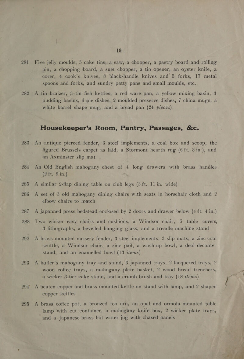 989 283 293 295 19 Five jelly moulds, 5 cake tins, a saw, a chopper, a pastry board and rolling pin, a chopping board, a suet chopper, a tin opener, an oyster knife, a corer, 4 cook’s knives, 8 black-handle knives and 5. forks, 17 metal spoons and-forks, and sundry patty pans and small moulds, ete. A tin braizer, 3-tin fish kettles, a red ware pan, a yellow mixing basin, 3 pudding basins, 4 pie dishes, 2 moulded preserve dishes, 7 china mugs, a white barrel shape mug, and a bread pan (24 pieces) Housekeeper’s Room, Pantry, Passages, &amp;c. An antique pierced fender, 3 steel implements, a coal box and scoop, the figured Brussels carpet as laid, a Stormont hearth rug (6 ft. 3in.), and an Axminster slip mat An Old English mahogany chest of 4 long drawers with brass handles (2 ft. 9 in.) A similar 2-flap dining table on club legs (3.ft. 11 in. wide) A set of 3 old mahogany dining chairs with seats in horsehair cloth and 2 elbow chairs to match A japanned press bedstead enclosed by 2 doors and drawer below (4 ft. 4 in.) ~~ Two wicker easy chairs and cushions, a Windsor chair, 5 table covers, 3 lithographs, a bevelled hanging glass, and a treadle machine stand A brass mounted nursery fender, 3 steel implements, 3 slip mats, a zinc coal scuttle, a Windsor chair, a zinc pail, a wash-up bowl, a deal decanter stand, and an enamelled bowl (13 items) A butler’s mahogany tray and stand, 6 japanned trays, 2 lacquered trays, 2 wood coffee trays, a mahogany plate basket, 2 wood bread trenchers, a wicker 3-tier cake stand, and a crumb brush and tray (18 items) A beaten copper and brass mounted kettle on stand with lamp, and 2 shaped copper kettles A brass coffee pot, a bronzed tea urn, an opal and ormolu mounted table lamp with cut container, a mahogany knife box, 2 wicker plate trays, and a Japanese brass hot water jug with chased panels