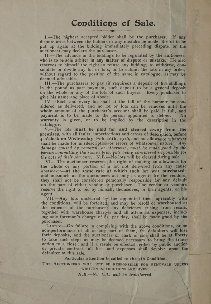 Conditions of Sale.  I.—The highest accepted bidder shall be the purchaser. If any dispute arise between the bidders or any mistake be made, the ‘ot to be put up again at the bidding immediately preceding dispute, or the auctioneer may declare the purchaser. ~ reserves to himself the right to refuse any bidding, to withdraw, con- solidate or divide any lot or lots, or to submit the lots in any order, without regard to the position of the same in catalogue, as may be deemed advisable. III.—The purchasers to pay (if required) a deposit of five shillings in the pound as part payment, such deposit to be a general deposit on the whole or any of the lots of such buyers. Every purchaser to give his name and place of abode. sidered as delivered, and no lot or lots can be removed until the whole amount of the purchaser’s account shall be paid in full, and payment is to be made to the person appointed to deliver. No catalogue. V.—The lots must be paid for and cleared away from the shall -be made for misdescription-or errors of whatsoever nature. Any damage caused by removal, or otherwise, must be made good by the person committing the same; principals being considered responsible for the acts of their servants. N.B.—No lots will be cleared during sale. VI.—The auctioneer reserves |the right of making an allowance for the whole or any portion of a lot not delivered from any cause whatsoever—at the same rate at which such lot was purchased; and inasmuch as the auctioneers act only as agents for the vendors, reserve the right to bid by himself, themselves, or their agents, or his agent. VII.—Any lots uncleared by the appointed time, agreeably with the conditions, will be forfeited, and may be resold or warehoused at together with warehouse charges and all attendant expenses, includ- ing sale foreman’s charge of 5s, per day, shall be made good by the purchaser. LastLy.—On failure in complying with the above conditions, or on non-performance of all or afiy part of them, the defaulters will lose to take such steps as may be deemed necessary to bring the trans- defaulter at this sale. Particular attention is called to the 5th Condition. Tue AUCTIONEERS WILL NOT BE RESPONSIBLE FOR REMOVALS UNLESS: WRITTEN INSTRUCTIONS ARE GIVEN. N.B.—No Lots will be transferred.