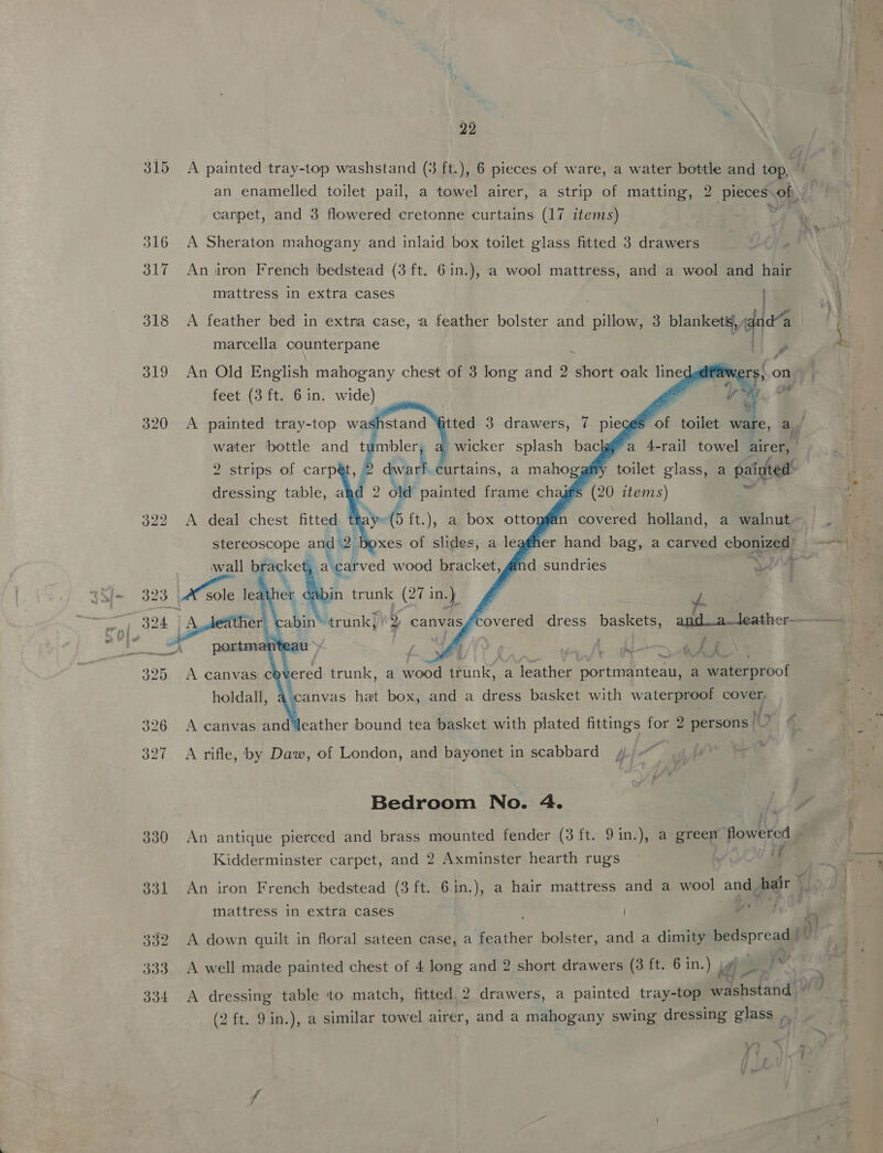22 A painted tray-top washstand (3 ft.), 6 pieces of ware, a water bottle and top, z an enamelled toilet pail, a towel airer, a strip of matting, 2 pieces» oR canpet, and 3 flowered cretonne curtains (17 items) ; A Sheraton mahogany and inlaid box toilet glass fitted 3 drawers An airon French bedstead (3 ft. 61n.), a wool mattress, and a wool and hair mattress in extra cases i A feather bed in extra case, ‘a feather bolster and “pillage 3 blankets, , dnd“ marcella counterpane [ An Old English mahogany chest of 3 long and 2 ‘din oak lines A feet (3 ft. 6 in. wide) g | ve iS 1S $ of toilet ware, a | a 4-rail towel airer, ita curtains, a naboggh toilet glass, a painted: ~~,         ~  ae ane an A deal chest te <=  ‘Ain bs wood Bric kceit an ; Z > AA  holdalf. A canvas and ‘leather bound tea basket with plated fittings for 2 persons |’ we j as at ee and a dress basket with ee Covey A rifle, by Daw, of London, and bayonet in scabbard Bedroom No. 4. An antique pierced and brass mounted fender (3 ft. 9in.), a greem flowered | Kidderminster carpet, and 2 Axminster hearth rugs : An iron French bedstead (3 ft. Gin.), a hair mattress and a wool and hair _- mattress in extra cases pee A down quilt in floral sateen case, a feather bolster, and a dimity bedspread | bY i} VU A well made painted chest of 4 long and 2 short drawers (3 ft. 6 in.) id sedi A dressing table to match, fitted 2 drawers, a painted tray-top washstand * (2 ft. 9in.), a similar towel airer, and a mahogany swing dressing glass ty , | \ f 4 