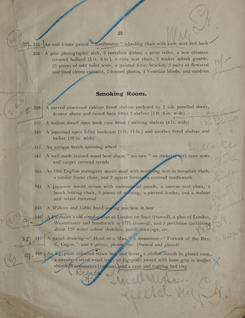  , Stl 335 Jan oak frame patent a! 336 A pine photographic sink, 5 porcelain dishes, a print roller, a box ottoman covered holland (5 ft. 6in.), a cane seat chair, 2 wicker splash guards, 25 pieces of odd toilet ware, a painted 3-tier bracket, 2 pairs of flowered and lined chintz curtains, 2 framed photos, 3 Venetian blinds, and sundries . eee  Smoking Room. ” a 4 338 | A carved rosewood cabinet fitted shelves enclosed by 2 silk panelled doors, ~ i | \ Yigg drawer above and raised back fitted 2 shelves (3 ft. 6 in. wide) 339 A walnut dwarf open book case fitted 2 shifting shelves (4 ft. wide) 340 A japanned open 5-tier bookcase (2 ft. 1l in.) and another fitted shelves and locker (20 in. wide) : 341. An antique beech spinning wheel *) 342 A well made stained wood boat shape *‘ see-saw ’’ on rock and carpet covered treads with cane seats           345 An Old English mahogany music stool with revgok¥ing seat in horsehair cloth, a similar frame chair, and 2 square footstg®ls covered needlework 3844 A Japanese 4-fold screen with embroi beech folding chair, 2 pieces of ed panels, a canvas seat chair, a tting, a pierced fender, and a walnut and inlaid footstool 345 A Willcox and Gibbs hand segfing machine in box . i (94 - 346| irbairn’s old circulé an of London on linen (framed), a plan of London, ee Wa - 4 é ; é me : Cvi/ 9°) ag Westminster and Southwark in 1771 (framed), and 3 portfolios containing: a” er     ne about 120 water colour sketches, var il drawings, etc. a ‘ “i a tn A pastel drawing—‘‘ Head of a Man Pe a mezzotint—‘‘ Portrait of the Rev. ¢ so | E. Cogan,’’ and 6 prints, photog,>etc. (framed and glazed)  and cover, a stuffed thrush in glazed case,, ~~ us), jand a cane and matting bed gy bed tray oe ee ; te : eet OR Ry _ 348 4A aes b ‘ “4\') a circular-Carved wood tr Sl  h , ; 5 bj . r, . = $  