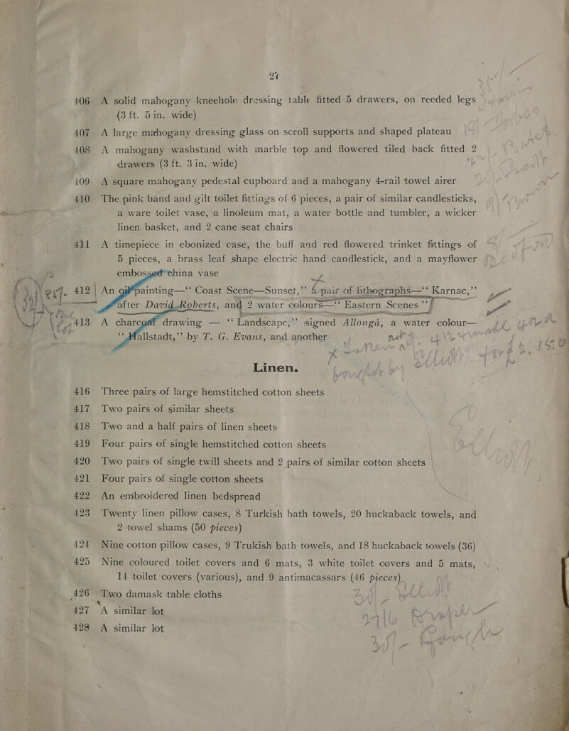 to ~ 406 A solid mahogany kneehole dressing table fitted 5 drawers, on reeded legs (3 ft. 5in. wide) 407 A large mahogany dressing glass on scroll supports and shaped plateau 408 A mahogany washstand with marble top and flowered tiled back fitted 2 drawers (3 ft. 3 in. wide) 409 A square mahogany pedestal cupboard and a mahogany 4-rail towel airer 410 The pink band and gilt toilet fittings of 6 pieces, a pair of similar candlesticks, a ware toilet vase, a linoleum mat, a water bottle and tumbler, a wicker linen basket, and 2 cane ‘seat chairs 411 A timepiece in ebonized case, the buff and red flowered trinket fittings of 5 pieces, a brass leaf shape electric hand candlestick, and a mayflower    china vase ~~ il” es. Coast Scene—Sunset,”’ A pair of lithographs— Karnac,’ oberts, and 2 water colours—‘* Eastern Scenes 7 ee Mp, signed longd. a water elt, allstadt,’’ by T. G. Evans, and another : nl: 4 ie A ? Linen. vp _ 416 Three pairs of large hemstitched cotton sheets 417 Two pairs of similar sheets 418 Two and a half pairs of linen sheets 419 Four pairs of single hemstitched cotton sheets 420 Two pairs of single twill sheets and 2 pairs of similar cotton sheets 421 Four pairs of single cotton sheets 422 An embroidered linen bedspread 423 Twenty linen pillow cases, 8 Turkish bath towels, 20 huckaback towels, and 2 towel shams (50 pieces) 424 Nine cotton pillow cases, 9 Trukish bath towels, and 18 huckaback towels (36) 425 Nine coloured toilet covers and 6 mats, 3 white toilet covers and 5 mats, 14 toilet covers (various), and 9 antimacassars (46 pieces) x 427 A similar lot 