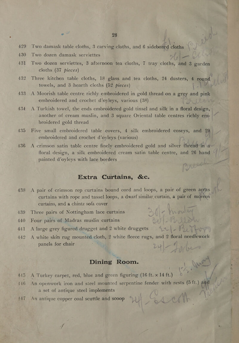 4.29 430 431 432 433 434. 438 439 440 44] . | Two damask table cloths, 3 carving cloths, and 6 sideboard cloths \ Two dozen damask serviettes nf | Ie Two dozen serviettes, 3 afternoon tea cloths, 7 oes cloths, and 3 garden cloths (37 pieces) towels, and 3 hearth cloths (52 pieces) t ee % embroidered and crochet d’oyleys, various (38) A Turkish towel, the ends embroidered gold tinsel and silk in a floral design, broidered gold thread embroidered and crochet d’oyleys (various) floral design, a silk embroidered cream satin table centre, and 26 hand painted d’oyleys with lace borders | Extra Curtains, &amp;c. curtains with rope and tassel loops, a dwarf similar curtain, a pair of moreen curtains, and a chintz sofa cover Three pairs of Nottingham lace curtains 7 ‘A Lin Ae Four pairs of Madras muslin curtains 4 > A large grey figured drugget and 2 white druggets avn | Be ae ‘a’ panels for chair ee | 3 ¢ - , Dining Room. \wi , A Turkey carpet, red, blue and green figuring (16 ft. x 14 ft.) An openwork iron and steel mounted serpentine fender with rests (5 ft.) re a set of antique steel implements An antique copper coal scuttle and scoop *% ) | Ax V\ ae