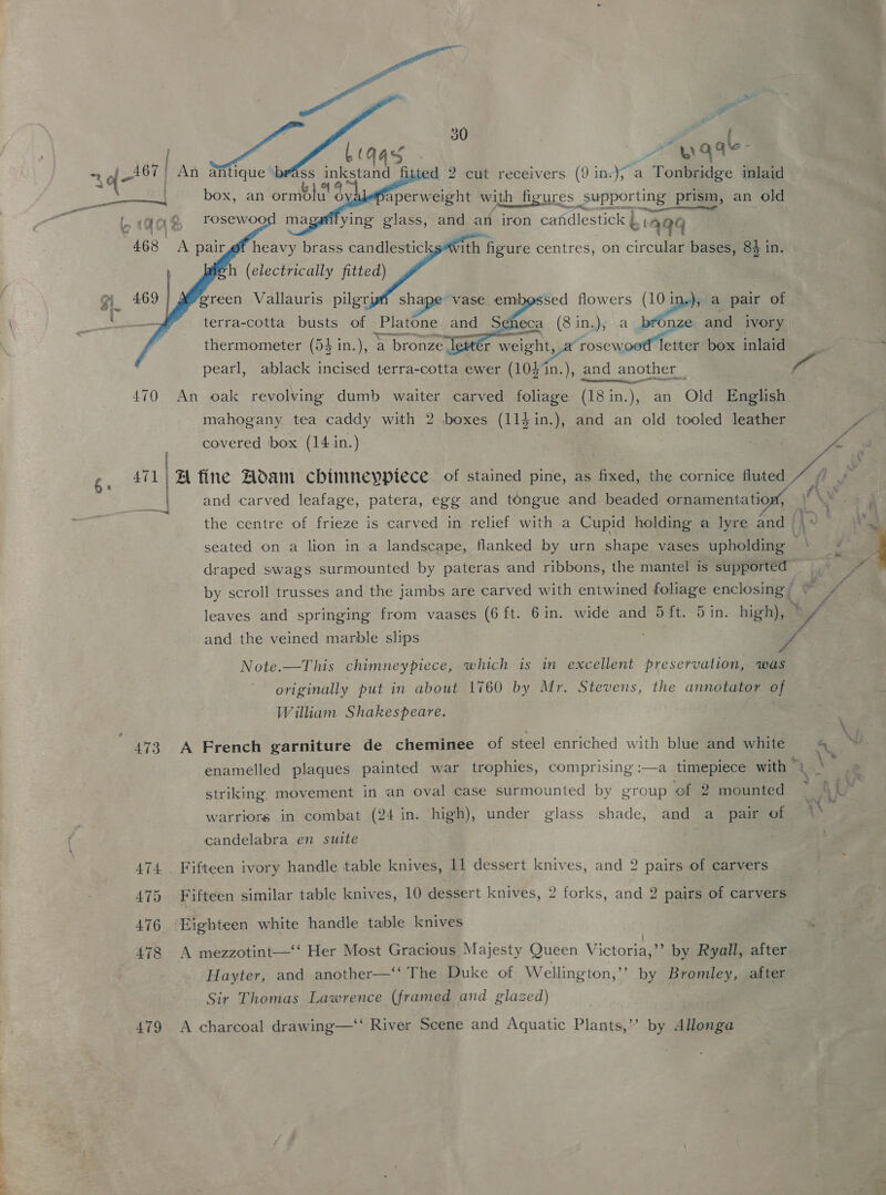 a Bi Pe os cod    at Q qle- 467 > An afitique »     the centre of frieze is carved in relief with a Cupid holding a lyre and — seated on a lion in a landscape, flanked by urn shape vases ioneapiea draped swags surmounted by pateras and ribbons, the mantel is supported” # Note.—This chimneypiece, which is in excellent preservation, was originally put in about 1760 by Mr. Stevens, the annotator of William Shakespeare. 473 A French garniture de cheminee of steel enriched with blue and white striking, movement in an oval case surmounted by group ‘of 2 mounted warriors in combat (24 in. high), under glass shade, and a pair of candelabra en suite | 475 Fifteen similar table knives, 10 dessert knives, 2 forks, and 2 pairs of carvers 476 Eighteen white handle table knives Hayter, and another—‘‘ The Duke of Wellington,” by Bromley, after Sir Thomas Lawrence (framed and glazed) 479 A charcoal drawing—‘‘ River Scene and Aquatic Plants,’’ by Allonga 4 ~ CIE po ) es) box, an ormbdlu' d aperweight wit th figures _Supporting prism, an old ; a ying glass, and an iron candlestick L aaq 468 <A pairgf heavy brass candlesticks*with figure centres, on circular bases, 84 in (electrically fitted) gm 469 green Vallauris pilgryni shape vase embossed flowers (10 in.), a pair of : terra-cotta busts of Platone and Seneca (8 in.), e and ivory thermometer (54 in.), ‘a bronze letter weeny Conic box inlaid 7 pearl, ablack incised terra-cotta ewer (10}1n.), and another __ f 470 An oak revolving dumb waiter carved foliage (18in.), an Old English. mahogany tea caddy with 2 boxes (114 in.), and an old tooled leather Ye covered ‘box (14 in.) ee P ATL | A fine Hoam chinineyptece of stained pine, as fixed, the cornice fluted | Ay and carved leafage, patera, egg and tongue and beaded ornamentation, © \v