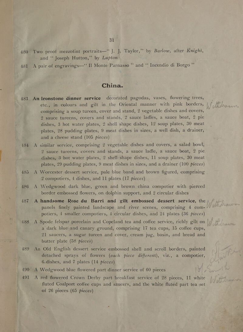 and ‘‘ Joseph Hutton,’’ by Lupton China. 484 488 489 490° A etc., in colours and gilt in the Oriental manner with pink borders, 2 sauce tureens, covers and stands, 2 sauce ladles, a sauce boat, 2 pie dishes, 3 hot water plates, 2 shell shape dishes, 12 soup plates, 30 meat plates, 28 pudding plates, 9 meat dishes in sizes, a well dish, a drainer, and a cheese stand (105 pieces) similar service, comprising 2 vegetable dishes and covers, a salad bowl, 2 sauce tureens, covers and stands, a sauce ladle, a sauce boat, 2 pie. dishes, 3 hot water plates, 2 shell shape dishes, 11 soup plates, 30 meat plates, 29 pudding plates, 9 meat dishes in sizes, and a drainer (100 pieces) Worcester dessert service, pale blue band and brown figured, comprising 2 compotiers, 4 dishes, and 11 plates (17 pieces) Wedgwood dark blue, green and brown china compotier with pierced border embossed flowers, on dolphin support, and 2 circular dishes handsome Rose du Barri and gilt embossed dessert service, the ; potiers, 4 smaller compotiers, 4 circular dishes, and 24 plates (36 pieces) Spode felspar porcelain and Copeland tea and coffee service, richly gilt on | a dark blue and canary ground, comprising 17 tea cups, 15 coffee cups, 21 saucers, a sugar tureen and cover, cream jug, basin, and bread and butter plate (58 pieces) detached sprays of. flowers (euch piece different), viz., a compotier, 6..dishes, and 7 plates (14 pieces) fluted Coalport coffee cups and saucers, and the white fluted part tea set of 26 pieces (65 pieces)