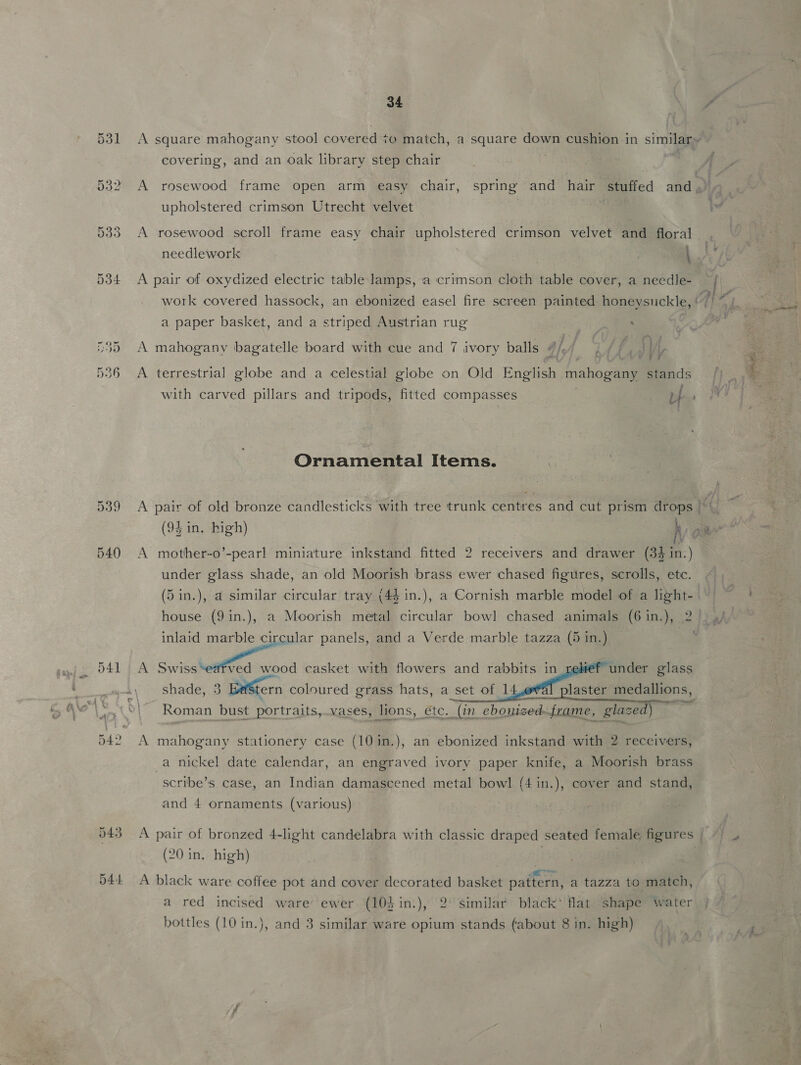 34 covering, and an oak library step chair upholstered crimson Utrecht velvet A rosewood scroll frame easy chair upholstered crimson velvet and floral , A pair of oxydized electric table lamps, a crimson cloth table cover, a necdle- a paper basket, and a striped Austrian rug ; A mahogany bagatelle board with cue and 7 ivory balls vil j, i f f NY vir A terrestrial globe and a celestial globe on Old English iahogeal stands with carved pillars and tripods, fitted compasses uf Ornamental Items. A A pair of old bronze candlesticks with tree trunk centres and cut prism drops | A mother-o’-pearl miniature inkstand fitted 2 receivers and drawer (34 in.) under glass shade, an old Moorish brass ewer chased figures, scrolls, etc. A <a os casket with flowers and rabbits in shade, 3 BaStern coloured grass hats, a set of 14   under glass laster medallions, Roman bust portraits,.vases, lions, etc. “(in ebonized: frame, glazed) ~ A mahogany stationery case (10in.), an ebonized inkstand with 2 receivers, a nickel date calendar, an engraved ivory paper knife, a Moorish brass scribe’s case, an Indian damascened metal bowl (4 in.), cover and stand, and 4 ornaments (various) (20 in. high) ep ae A black ware coffee pot and cover decorated basket pattern, a tazza to match, a red incised ware ewer (103 in.), 2° similar black’ flat shape water