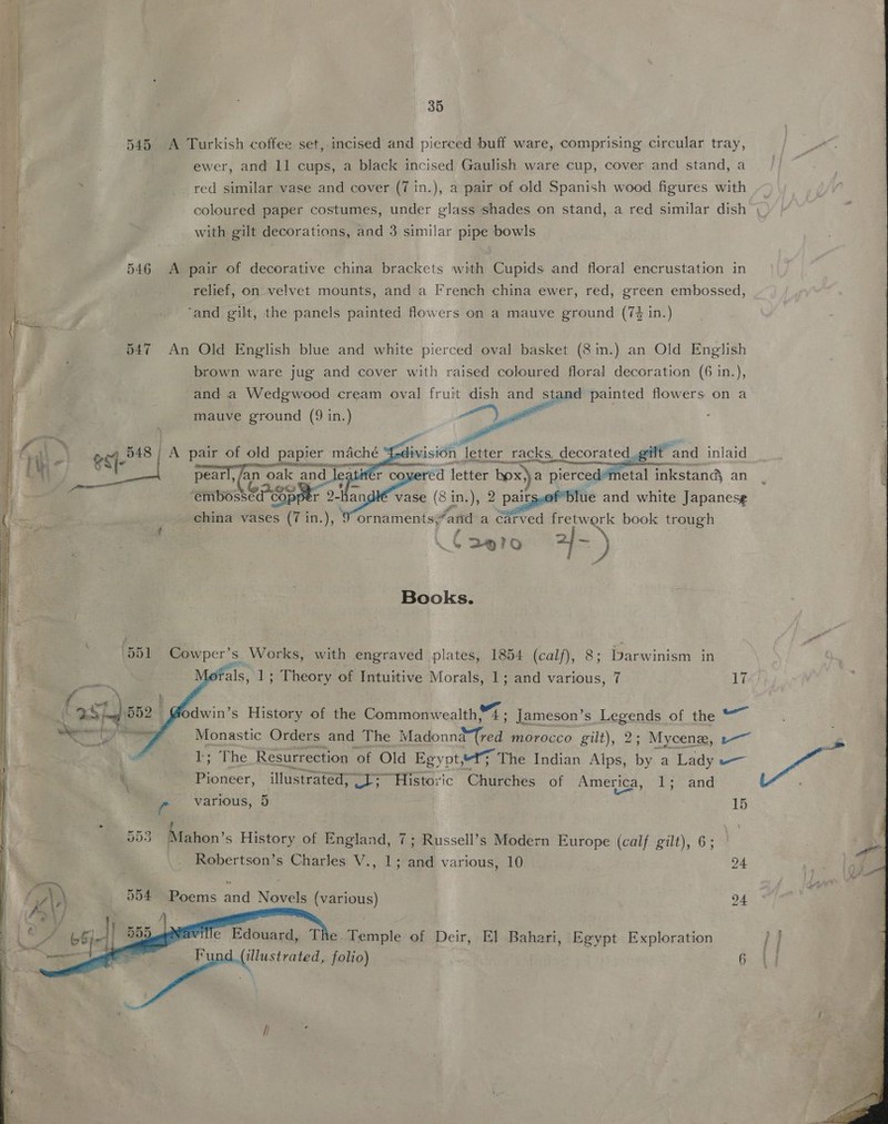   a 35 545 A Turkish coffee set, incised and pierced buff ware, comprising circular tray, ewer, and 11 cups, a black incised Gaulish ware cup, cover and stand, a _red similar vase and cover (7 in.), a pair of old Spanish wood figures with coloured paper costumes, under glass shades on stand, a red similar dish | with gilt decorations, and 3 similar pipe bowls 546 A pair of decorative china brackets with Cupids and floral encrustation in relief, on velvet mounts, and a French china ewer, red, green embossed, L. | , . ‘and gilt, the panels painted flowers on a mauve ground (74 in.) 547 An Old English blue and white pierced oval basket (8 in.) an Old English brown ware jug and cover with raised coloured floral decoration (6 in.), and a Wedgwood cream oval fruit dish and stand painted flowers on a | mauve ground (9 in.)     A a a | DA pair of old papier mache : ivision letter racks, decorated gilt and inlaid i at we pears - n oak and leatifer covered letter box) a pierced-metal inkstand an | belie C08 andlé vase (81 in.), 2 pairs jue and white Japanese china vases (7 in.), ¢ ornaments, ‘and a carved fretwork book trough 4 De|7o 2} - ,) Books. 551 Cowper’s Works, with engraved plates, 1854 (calf), 8; Darwinism in als, 1; Theory of Intuitive Morals, 1; and various, 7 17   { patel dwin’s History of the Commonwealth, ¥% . Jameson’s Legends of the ag <b Ai Monastic Orders and The Madonntem morocco gilt), 2; Mycene, --~ Pale Resurrection of Old Egyot, “ty The Indian Alps, by a Lady =— i aoa illustrated, Si rtistoric Churches of America, 1; and 5535 Mahon’s History of England, 7; Russell’s Modern Europe (calf gilt), 6; Robertson’s Charles V., 1; and various, 10 24 rN ; al! A) 954 Poems and Novels (various) 24  e Edouard, The Temple of Deir, El Bahari, Egypt Exploration (illustrated, folio) 6 i!  