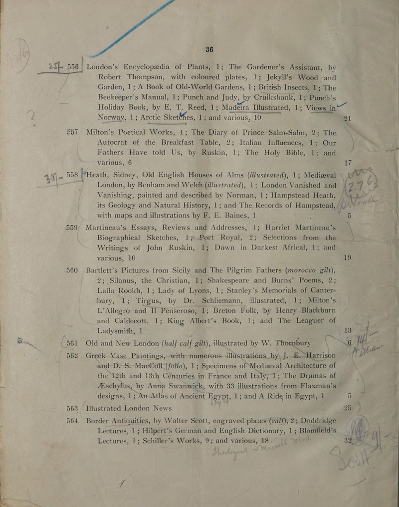 R57 D58 36 Robert Thompson, with coloured plates, 1; Jekyll’s Wood and Garden, 1; A Bock of Old-World Gardens, 1; British Insects, 1; The Beekeeper’s Manual, 1; Punch and Judy, by Cruikshank, 1; Punch’s Aa Re RE AOE, Norway, 1; Arctic Sketifes, 1; ae various, 10 Milton’s Poetical Wosrles, 4; The Diary of Prince Salm-Salm, 2; The Autocrat of the Breakfast Table, 2; Italian Influences, 1; Our Fathers Have told Us, by Ruskin, 1; The Holy Bible, 1; and various, 6 London, by Benham and Welch (illustrated), 1; London Vanished and Vanishing, painted and described by Norman, 1; Hampstead Heath, with maps and illustrations by F. E. Baines, 1 Martineau’s Essays, Reviews and Addresses, 4; Harriet Martineau’s Biographical Sketches, 1 ).Port Royal, 2; Selections from the Writings of John Ruskin, 1; Dawn in Darkest Africal, 1; and Bartlett’s Pictures from Sicily and The Pilgrim Fathers (morocco gilt), 2; Silanus, the Christian, 1; Shakespeare and Burns’ Poems, 2; Lalla Rookh, 1; Lady of Lyons, 1; Stanley’s Memorials of Canter- bury, 1; Tirgus, by Dr. Schliemann, illustrated, 1; Muiulton’s L’Allegro and I] Penseroso, 1; Breton Folk, by Henry .Blackburn and Caldecott, 1; King Albert’s Book, 1; and The Leaguer of Ladysmith, 1 Old and New London (half calf gilt), illustrated by W. Thornbury Greek Vase Paintings, with numerous illistrations by\ J. Earcishalle and D. S: MacColl (folto), 1; Specimens of Medieval Architecture of the 12th and 13th Centuries in France and Italy, 1; The Dramas of ' in designs, 1; An Atlas of Ancient Egypt, 1; and A Ride in Egypt, 1 Illustrated London News Border Antiquities, by Walter Scott, engraved plates (calf), 2; Doddridge Lectures, 1; Hilpert’s German and English Dictionary, 1; Blomfield’s Lectures, 1; Schiller’s Works, 9; and various, 18 21