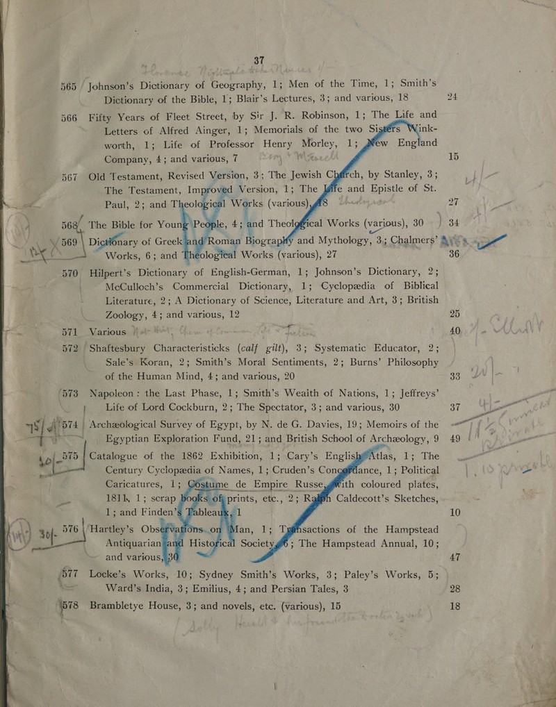 565 / Johnson’s Dictionary of Becenany, 1; Men of the Time, 1; Smith’s Dictionary of the Bible, 1; Blair’s Lectures, 3; and various, 18 566 Fifty Years of Fleet Street, by Sir J. R. Robinson, 1; The Life and Letters of Alfred Ainger, 1; Memorials of the two Sist rs Wink- worth, 1; Life of Professor ie Nagle 1; # ew England Company, 4; and various, 7 a     567 Old Testament, Revised Version, 3; The Jewish Chéirc The Testament, Improved Version, 1; The gif Paul, 2;.andel colaeigh Werks (vaio é a The Bible for Youn ‘People, 4; and Theolgfical Works (various), 30 69 at  Pant ictiOnary of Greek / Roman Biograp a ‘i oan Works, 6; and Phe ological Works (various), 27 570 Hilpert’s Dictionary of English-German, 1; Johnson’s Dictionary, 2; McCulloch’s Commercial Dictionary, 1; Cyclopedia of Biblical Literature, 2; A Dictionary of Science, Literature and Art, 3; British Zoology, 4; and various, 12 571 Various /. ; 572 Shaftesbury Characteristicks (calf gilt), 3; Systematic Educator, 2; Sale’s Koran, 2; Smith’s Moral Sentiments, 2; Burns’ Philosophy of the Human Mind, 4; and various, 20 ‘573 Napoleon: the Last Phase, 1; Smith’s Weaith of Nations, 1; Jeffreys’ 3 Life of Lord Cockburn, 2; The Spectator, 3; and various, 30     “ .* Egyptian Exploration Fund, 21; and British School of Archeology, 9 575 | Catalogue of the anes Exhibition, 1; Re En li pe Atlas, ae whe &amp; Se oF a vith ieee atte sikh, 1; _serap oS k: rate nig aliph Caldecott’s Sketches, \ ) 40}- 576 | Hartley’s ail ‘vation: ; aN AY ae Antiquarian and Histoi ‘i 6; The Hampstead Annual, 10; and various, 30 . BmT Locke’s Works, 10; Sydney Smith’s Works, 3; Paley’s Works, 5; ’ Ward’s India, 3; Emilius, 4; and Persian Tales, 3 (678 Brambletye House, 3; and novels, etc. (various), 15  15 36. 10 Sol