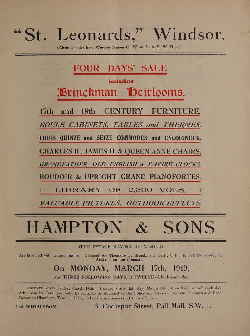 St Beonards,. Windsor. (About 3 miles from Windsor Station G. W. &amp; Li &amp; S. W. shes oe   FOUR DAYS’ SALE including Brinckman WDeirlooms.  17th and 18th CENTURY FURNITURE. BOULE CABINETS, TABLES and THERMES. LOUIS QUINZE and SEIZE COMMODES and ENCOIGNEUR. CHARLES IL, JAMES II. &amp; QUEEN ANNE CHAIRS. GRANDFATHER, OLD ENGLISH &amp; EMPIRE CLOCKS. -BOUDOIR &amp; UPRIGHT GRAND PIANOFORTES. LIBRARY OF 2,300 VOLS. VALUABLE PICTURES. OUTDOOR EFFECTS. HAMPTON &amp; SONS (THE ESTATE HAVING BEEN SOLD)     Are favoured with instructions from Colonel Sir Theodore F. Brinckman, Bart., C.B., to. Sell the above, by Auction, on the Premises, On MONDAY, MARCH 17th, 1919, and THREE FOLLOWING DAYS, at TWELVE o’clock each day. PRIVATE VIEW Friday, March 14th. Pusiic View Saturday, March 15th, from 9.30 to 4.30 each day. Admission by Catalogue only 1/- each, to be obtained of the Solicitors, Messrs. Gustavus Thompson &amp; Sons, Devereux Chambers, Temple, E.C., and of the Auctioneers, at their offices—