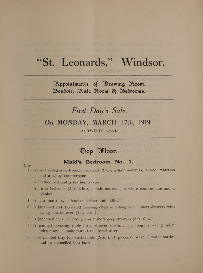  ne Appointments of Drawing Yioom, Boudoir, Ante Voom &amp; Bedrooms.   First Day’s Sale. On MONDAY, MARCH 17th, 1919, At TWELVE o'clock.    Cop Floor. Maid’s Bedroom No. 1. Lot 1 An enamelled iron French bedstead (3 ft.), a hair mattress, a wool mattress and a white counterpane 2 A feather bed and a feather bolster 3 An iton bedstead (3 ft. 6in.), a hair mattress, a white counterpane and a blanket 4 A hair mattress, a feather bolster and pillow A japanned and decorated dressing chest of 2 long and 2 short drawers with re | swing mirror over (2 ft. 9 in.) 6 A japanned chest of 2 long and 2 short deep drawers (3 ft. 6 in.) ~JI A painted dressing table fitted drawer (30in.), a mahogany swing toilet mirror and a mahogany 4-rail towel airer _8 Two painted tray top washstands (24 in.), 10 pieces of ware, 2 water bottles and an enamelled foot bath