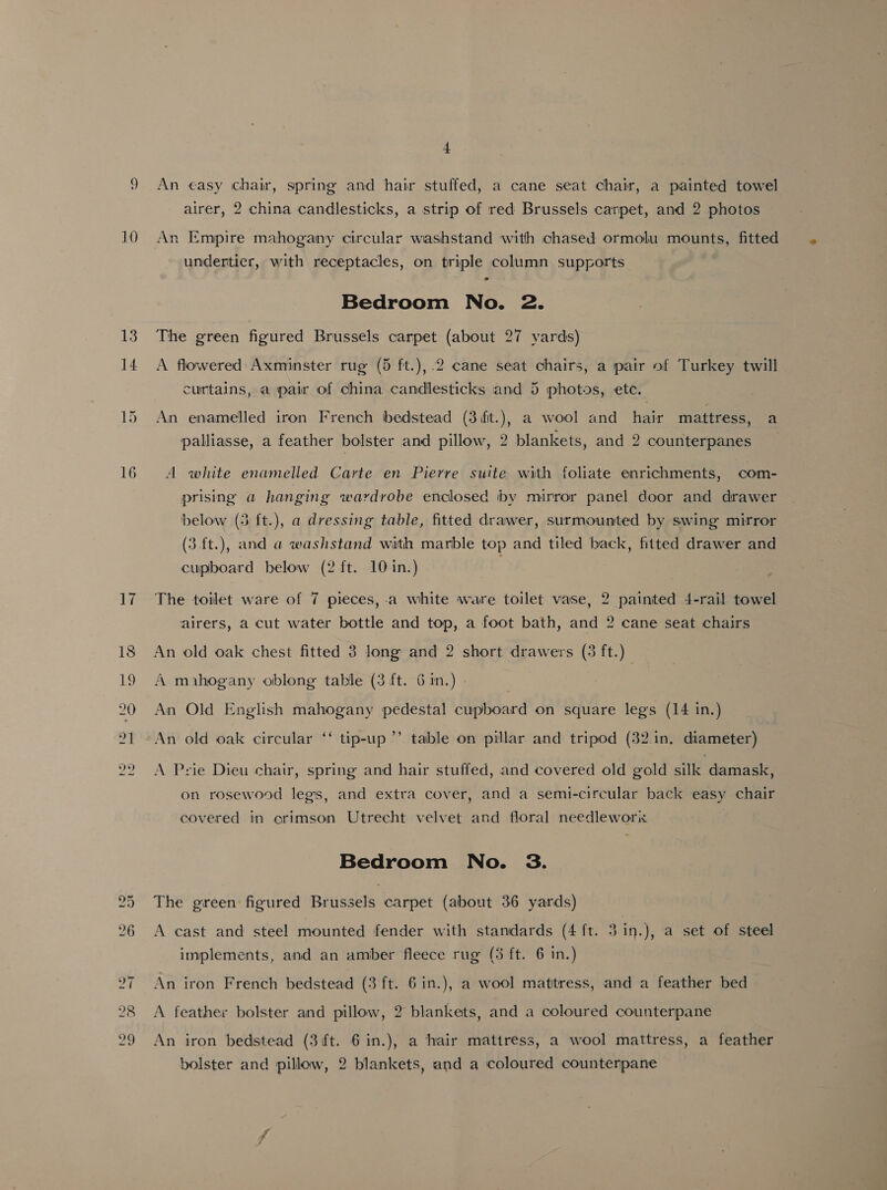 13 14 4 An easy chair, spring and hair stuffed, a cane seat chair, a painted towel airer, 2 china candlesticks, a strip of red Brussels carpet, and 2 photos undertier, with receptacles, on triple column supports Bedroom No. 2. The green figured Brussels carpet (about 27 yards) A flowered Axminster rug (5 ft.),.2 cane seat chairs, a pair of Turkey twill curtains, a pair of china candlesticks and 5 photos, ete. An enamelled iron French bedstead (3ifit.), a wool and hair mattress, a palliasse, a feather bolster and pillow, 2 blankets, and 2 counterpanes A white enamelled Carte en Pierre suite with foliate enrichments, com- prising a hanging wardrobe enclosed by mirror panel door and drawer below (3 ft.), a dressing table, fitted drawer, surmounted by swing mirror (3.ft.), and a washstand with marble top and tiled back, fitted drawer and cupboard below (2 ft. 10 in.) The toilet ware of 7 pieces, a white ware toilet vase, 2 painted 4-rail towel airers, a cut water bottle and top, a foot bath, and 2 cane seat chairs An old oak chest fitted 3 long and 2 short drawers (3 ft.) A mihogany oblong table (3 ft. 6 in.) | An Old English mahogany pedestal cupboard on square legs (14 in.) im D1): An old oak circular table on pillar and tripod (32.1n. diameter) tip-up A Prie Dieu chair, spring and hair stuffed, and covered old gold silk damask, on rosewood legs, and extra cover, and a semi-circular back easy chair covered in erimson Utrecht velvet and floral needlework Bedroom No. 3. The green figured Brussels carpet (about 36 yards) A cast and steel mounted fender with standards (4 ft. 3 in.), a set of steel implements, and an amber fleece rug (5 ft. 6 in.) An iron French bedstead (3 ft. 6 in.), a wool mattress, and a feather bed A feather bolster and pillow, 2 blankets, and a coloured counterpane An iron bedstead (3 ft. 6 in.), a hair mattress, a wool mattress, a feather bolster and pillow, 2 blankets, and a coloured counterpane