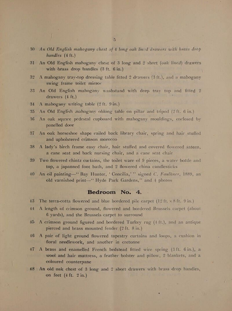 30 31 32 39 40 43 44 HD 46 47 48 An Old English mahogany chest of 4 long oak lined drawers with brass drop handles (4 ft.) An Old English mahogany chest of 3 long and 2 short (oak lined) drawers with brass drop handles (3 ft. 6 in.) A mahogany tray-top dressing table fitted 2 drawers (3 ft.), and a mahogany swing frame toilet mirrov An Old English mahogany washstand with deep tray top and fitted 2 drawers (4 ft.) A mahogany writing table (2 ft. 9 in.) An Old English mahogany oblong table on pillar and tripod (2 ft. 6 in.) An oak square pedestal cupboard with mahogany mouldings, enclosed by panelled door An oak horseshoe shape trailed back library chair, spring and hair stuffed and upholstered crimson morocco A lady’s birch frame easy chair, hair stuffed and covered flowered sateen, a cane seat and back nursing chair, and a cane seat chair Two flowered chintz curtains, the toilet ware of 9 pieces, a water bottle and top, a japanned foot bath, and 2 flowered china candlesticks xy An oil painting—‘‘ Bay Hunter, ‘ Concilia,’’’ signed C. Faulkner, 1889, an old varnished print—‘‘ Hyde Park Gardens,’’ and 4 photos Bedroom No. 4. The terra-cotta flowered and blue bordered pile carpet (12 ft. x 8 ft. 9 in.) A length of crimson ground, flowered and bordered Brussels carpet (about 6 yards), and the Brussels carpet to surround A crimson ground figured and bordered Turkey rug (4 ft.), and an antique pierced and brass mounted fender (2 ft. 8 in.) A pair of light ground flowered tapestry curtains and loops, a cushion in floral needlework, and another in cretonne ; A brass and enamelled French bedstead fitted wire spring (3 ft. 6in.), a wool and hair mattress, a feather bolster and pillow, 2 blankets, and a coloured counterpane An old oak chest of 3 long and 2 short drawers with brass drop handles,