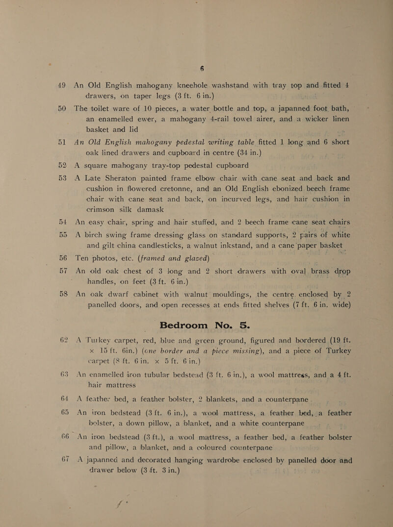 49 50 56 57 D8 62 6 An Old English mahogany kneehole. washstand with tray top and fitted 4 drawers, on taper legs (3 ft. 6 in.) | The toilet ware of 10 pieces, a water bottle and top, a scl nie foot. bath, an enamelled ewer, a mahogany 4-rail towel airer, and a wicker linen basket and lid An Old English mahogany pedestal writing table fitted 1 long and 6 short oak lined drawers and cupboard in centre (34 in.) A square mahogany tray-top pedestal cupboard A Late Sheraton painted frame elbow chair with cane seat and back and cushion in flowered cretonne, and an Old English ebonized. beech frame chair with cane seat and back, on incurved legs, and hair cushion in crimson silk damask An easy chair, spring and hair stuffed, and 2 beech frame cane ‘seat chairs A birch swing frame dressing glass on standard supports, 2 pairs of white and gilt china candlesticks, a pe inkstand, and a cane Pa 7 Ten photos, etc. (framed and glazed) An old oak chest of 3 long and 2 short drawers with oval brass drop handles, on feet (3 ft. 6 1n.) 7 a An oak dwarf cabinet with walnut mouldings, the centre. enclosed by 2 panelled doors, and open recesses at ends fitted shelves (7 ft. 6 in. wide) Bedroom No. 5. A Tutkey carpet, red, blue and green ground, figured and bordered (19 ft. x 15 ft. 6in.) (ene border and a piece missing), and a piece of Turkey carpet (8 ft. Gin. x 5 ft. 6 in.) An enamelled iron tubular bedstead (3 ft. 6 in.), a wool mattress, and a 4 ft. hair mattress A feather bed, a feather bolster, 2 blankets, and a counterpane . An iron bedstead (3 ft. 6 in.), a wool mattress, a feather bed, a feather bolster, a down pillow, a blanket, and a white counterpane An iron bedstead (3 ft.), a wool mattress, a feather bed, a feather bolster and pillow, a blanket, and a coloured counterpaae A japanned and decorated hanging wardrobe enclosed by panelled door and