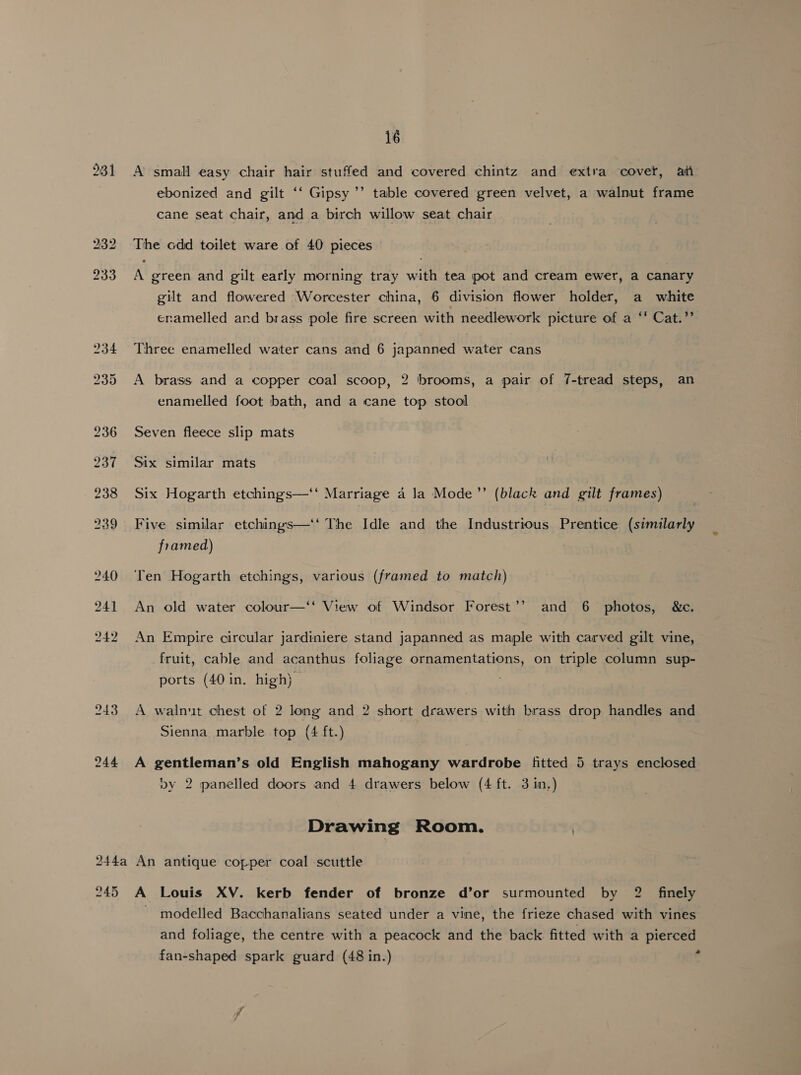281 243 244 16 A small easy chair hair stuffed and covered chintz and extra ‘covet, aii bed ebonized and gilt ‘‘ Gipsy ’’ table covered green velvet, a walnut frame cane seat chair, and a birch willow seat chair The odd toilet ware of 40 pieces A green and gilt early morning tray with tea pot and cream ewer, a canary gilt and flowered Worcester china, 6 division flower holder, a white ceramelled and brass pole fire screen with needlework picture of a ‘‘ Cat.”’ Three enamelled water cans and 6 japanned water cans A brass and a copper coal scoop, 2 brooms, a pair of 7-tread steps, an enamelled foot bath, and a cane top stool Seven fleece slip mats Six similar mats Six Hogarth etchings—‘‘ Marriage 4 la Mode’”’ (black and gilt frames) Five similar etchings—‘‘ The Idle and the Industrious Prentice (similarly framed) Ten Hogarth etchings, various (framed to match) An old water colour—‘‘ View of Windsor Forest’? and 6 photos, &amp;c. An Empire circular jardiniere stand japanned as maple with carved gilt vine, fruit, cable and acanthus foliage ornamentations, on triple column sup- ports (40 in. high) | A walnut chest of 2 long and 2 short drawers with brass drop handles and Sienna marble top (4 ft.) A gentleman’s old English mahogany wardrobe fitted 5 trays enclosed vy 2 panelled doors and 4 drawers below (4 ft. 3 in.) Drawing Room. ) 245 A Louis XV. kerb fender of bronze d’or surmounted by 2 finely ~ modelled Bacchanalians seated under a vine, the frieze chased with vines and foliage, the centre with a peacock and the back fitted with a pierced fan-shaped spark guard (48 in.) e