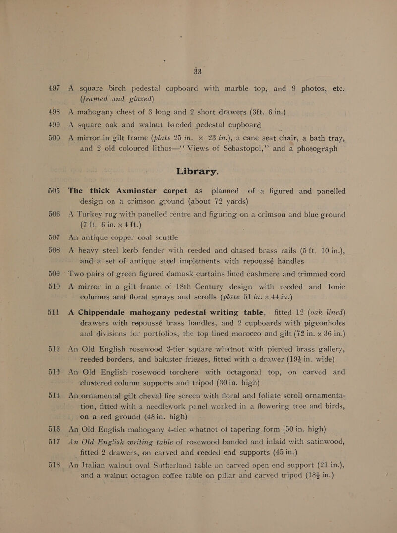 497 499 33 A square birch pedestal cupboard with marble top, and 9 photos, ete. (framed and glazed) A mahcgany chest of 3 long and 2 short drawers (3ft. 6 in.) A square oak and walnut barded pedestal cupboard A mirror in gilt frame (plate 25 in. x 23 in.), a cane seat chair, a bath tray, and 2 old coloured lithos—‘‘ Views of Sebastopol,’’ and a photograph Library. The thick Axminster carpet as planned of a figured and panelled design on a erimson ground (about 72 yards) A Turkey rug with panelled centre and figuring on a crimson and blue ground (7ét. 6 in. x 4 ft.) An antique copper coal scuttle A heavy steel kerb fender with reeded and chased brass rails (5 ft. 10 in.), and a set of antique steel implements with repoussé handles A mirror in a gilt frame of 18th Century design with reeded and Ionic columns and floral sprays and scrolls (plate 51 in. x 44 in.) A Chippendale mahogany pedestal writing table, fitted 12 (oak lined) drawers with repoussé brass handles, and 2 cupboards with pigeonholes aud divisicns for portfolios, the top lined morocco and gilt (72 in. x 36 in.) reeded borders, and baluster friezes, fitted with a drawer (194 in. wide) An Old English rosewood torchere with octagonal top, on carved and ‘clustered column supports and tripod (30 in. high) An ornamental gilt cheval fire screen with floral and foliate scroll ornamenta- tion, fitted with a needlework panel worked in a flowering tree and birds, -.on a red ground (48in. high) An Old English mahogany 4-tier whatnot of tapering form (50 in. high) fitted 2 drawers, on carved and reeded end supports (45 in.) An Jtalian walnut oval Sutherland table on carved open end support (21 in.), and a walnut octagon coffee table on pillar and carved tripod (18% in.)