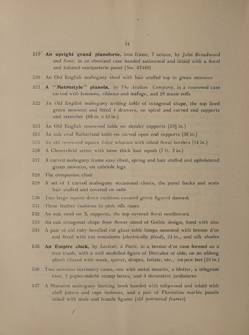 Le) oo =i An upright grand pianoforte, iron frame, 7 octave, by John Broadwood and Sons, in an ebonized case banded satinwood and inlaid with a floral and foliated marqueterie panel (No. 67469) . An Old English mahogany stool with hair stuffed top in green morocco A ‘‘Metrostyle’’ pianola, by The Aeolian Company, in a rosewood case carved with festoons, ribbons and leafage, and 28 music rolls An Old English mahogany writing table of octagonal shape, the top lined green morocco and fitted 4 drawers, on spiral and carved end supports and stretcher (66 in. x 42 in.) : An Old English rosewood table on slender supports (234 in.) An oak oval Sutherland table on carved open end supports (86 in.) { . ° An old rosewood square 3-tier whatnot with inlaid floral borders (14 in.) A Chesterfield settee with loose thick hair squab (7 ft. 3 in.) A carved mahogany frame easy chair, spring and hair stuffed and upholstered green morocco, on cabriole legs The companion chair A set of 4 carved mahogany occasional chairs, the panel backs and seats hair stuffed and covered en suite Iwo large square down cushions covered green figured damask Three feather cushions in pink silk cases An oak stool on X supports, the top covered floral needleworix An oak octagonal shape floor flower stand of Gothic design, lined with zinc A pair of old ruby bevelled cut glass table lamps mounted with bronze d’or and fitted with cut containers (electrically fitied), 24in., and silk shades An Empire clock, by Lesieur, a Paris, ina bronze d’or case formed as a itree trunk, with ia well modelled figure of Hercules at side, on an oblong , ’ plinth chased with mask, quiver, drapes, foliate, etc., on paw feet (18 in.) Two morocco stationery cases, one with metal mounts, a blotter, a telegram case, 2 papier-maché stamp boxes, and 3 decorative jardinieres A Sheraton mahogany blotting book banded with tulipwood and inlaid with shell patera and repe festoons, and a pair of Florentine marble panels inlaid with male and female figures (old pearwood frames)