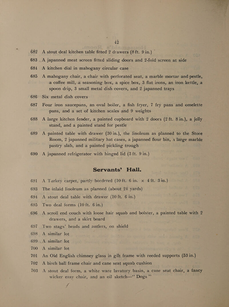 689 690 42 A stout deal kitchen table fitted 2 drawers (8 ft. 9 in.) © A kitchen dial in mahogany circular case A mahogany chair, a chair with perforated seat, a marble mortar and pestle, a coffee mill, a seasoning box, a spice box, 3 flat i irons, an jron kettle, a spoon drip, 3 small metal dish covers, and 2 japanned trays Four iron saucepans, an oval boiler, a fish fryer, 7 fry pans and omelette pans, and a set of kitchen scales and 9 weights stand, and a painted stand for pestle A painted table with drawer (30 in.), the linoleum as planned to the Store Room, 2 japanned military hat cases, a japanned flour bin, a large marble pastry slab, and a painted pickling trough A japanned refrigerator with hinged lid (3 ft. 9 in.) Servants’ Hall. A Turkey carpet, partly bordered (10 ft. 6 in. x 4ft. 3 in.) The inlaid linoleum as nlanned (about 24 yards) A stout deal table with drawer (10 ft. 6 in.) wo deal forms (10 ft. 6 in.) A scroll end couch with loose hair squab and bolster, a painted table with 2 drawers, and a skirt board Two stags’ heads and antlers, on shield A similar lot A similar lot . . An Old English chimney glass in gilt frame with reeded supports (53 in.) A birch ball frame chair and cane seat squab cushion A stout deal form, a white ware lavatory basin, a cane seat chair, a fancy se Dogs Le  wicker easy chair, and &lt; f