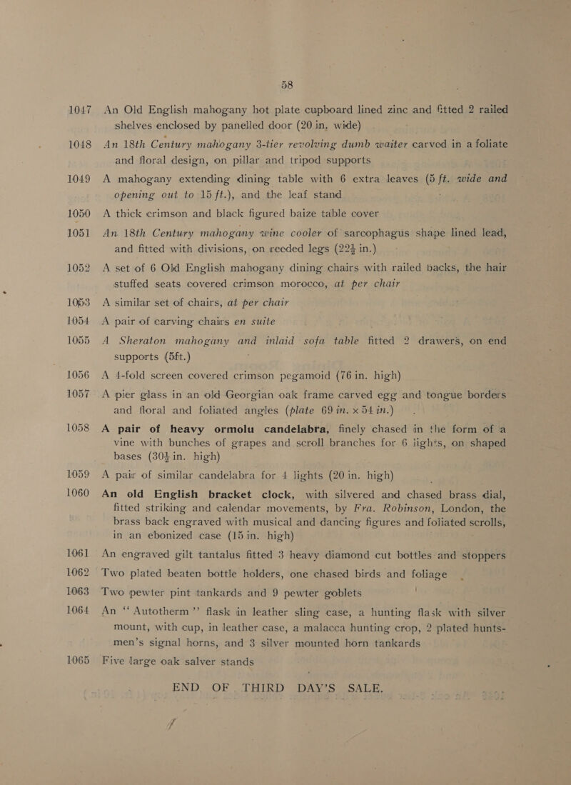 1047 1048 1055 1056 1057 58 An Old English mahogany hot plate cupboard lined zinc and fitted 2 railed shelves enclosed by panelled door (20 in, wide) An 18th Century mahogany 3-tier revolving dumb waiter carved in a foliate and floral design, on pillar and tripod supports A mahogany extending dining table with 6 extra leaves (5 ft. cine Be. opening out to 15 ft.), and the leaf stand A thick crimson and black figured baize table cover An. 18th Century mahogany wine cooler of sarcophagus shape lined lead, and fitted with divisions, on reeded legs (224 in.) A set of 6 Old English mahogany dining chairs with railed backs, the hair stuffed seats covered crimson morocco, at per chair A similar set of chairs, at per chair A pair of carving chairs en suite A Sheraton mahogany and inlaid sofa table fitted 2 drawers, on end supports (5ft.) A 4-fold screen covered crimson pegamoid (76 in. high) A pier glass in an old Georgian oak frame carved egg and tongue borders and floral and foliated angles (plate 69 in. x 54 in.) A pair of heavy ormolu candelabra, finely chased in the form of a vine with bunches of grapes and scroll branches for 6 iights, on shaped bases (304 in. high) A pair of similar candelabra for 4 lights (20 in. high) An old English bracket clock, with silvered and chased brass dial, fitted striking and calendar movements, by Fra. Robinson, London, the brass back engraved with musical and uae figures and foliated scthiit in an ebonized case (15 in. high) An engraved gilt tantalus fitted 3 heavy diamond cut bottles and stoppers Two plated beaten bottle holders, one chased birds and foliage Two pewter pint tankards and 9 pewter goblets An “ Autotherm’’ flask in leather sling case, a hunting flask with silver mount, with cup, in leather case, a malacca hunting crop, 2 plated hunts- men’s signal horns, and 3 silver mounted horn tankards Five large oak salver stands END. OF THIRD DAIS SSALE.