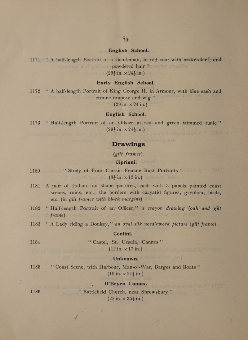 1171 1173 1180 1181 1182 1183 1184 1185 1186 70 English School. powdered ‘hair ” (294 in. x 244 in:) Early English School. ‘A half-length Portrait of King George II. in Say wale blue sash and ermine drapery and wig ’ | (29 in. x 24 in.) English School. ‘* Half-length Portrait of an Officer in red and green trimmed tunic ”’ (294 in. x 244 in.) Drawings (gilt frames). Cipriani. ‘* Study of Four Classic Female Bust Portraits ° — (84 in. x 13 in.) A pair of Italian fan shape pictures, each with 3 panels painted coast scenes, ruins, etc., the borders with caryatid figures, gryphon, birds, etc. (in gilt frames with black margins) ‘* Half-length Portrait of an Officer,’’ a crayon drawing (oak and gilt - frame) | Pe) ‘“A Lady riding a Donkey,’’ an oval silk needlework picture (gilt frame) Conlini. ‘** Castel, St.. Ursula, Cannes ’’ (12 in. x 17 in.) Unknown. “Coast Scene, with Harbour, Man-o’-War, Barges and Boats ”’ (19 in. x 244 in.) O’Bryen Lomax. ‘ Battlefield Church, near Shrewsbury ”’