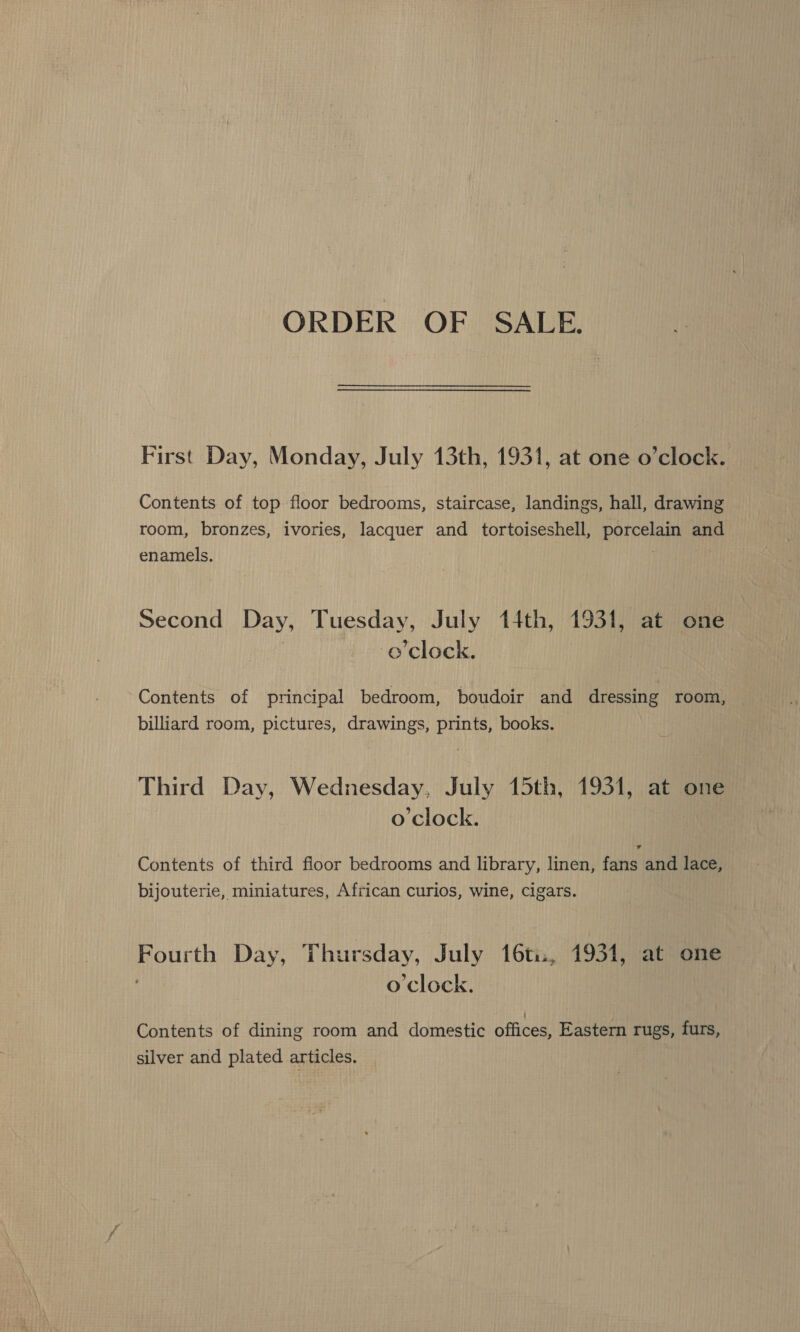 ORDER OF SALE. First Day, Monday, July 13th, 1931, at one o’clock. Contents of top floor bedrooms, staircase, landings, hall, drawing room, bronzes, ivories, Penn and tortoiseshell, Pree and enamels. Second Day, Tuesday, July 14th, 1931, at one o'clock. Contents of principal bedroom, boudoir and dressing room, billiard room, pictures, drawings, prints, books. Third Day, Wednesday, July 15th, 1931, at one o'clock. Contents of third floor bedrooms and library, linen, fans and lace, bijouterie, miniatures, African curios, wine, Cigars. Jade Day, Thursday, July 16ti:, 1931, at one o'clock. Contents of dining room and domestic offices, Eastern rugs, furs, silver and plated articles,