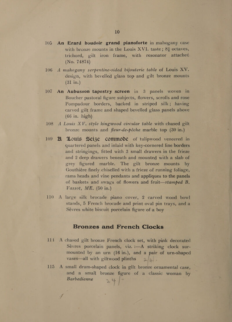 107 108 109 110 I1t 10 An Erard boudoir grand pianoforte in mahogany case with bronze mounts in the Louis XVI. taste; 84 octaves, trichord, gilt iron frame, with resonator attached (No. 74874) design, with bevelled glass top and gilt bronze mounts (31 in.) An Aubusson tapestry screen in 3 panels woven in Boucher pastoral figure subjects, flowers, scrolls and rose Pompadour borders, backed in striped silk; having carved gilt frame and shaped bevelled glass panels above (66 in. high) A Louis XV. style kingwood circular table with chased gilt bronze mounts and flewr-de-péche marble top (30 in.) A Douis Seize commode of tulipwood veneered in quartered panels and inlaid with key-cornered line borders and stringings, fitted with 3 small drawers in the frieze and 2 deep drawers beneath and mounted with a slab of grey figured marble. The gilt bronze mounts by Gouthiére finely chiselled with a frieze of running foliage, rams heads and vine pendants and appliques to the panels of baskets and swags of flowers and fruit—stamped B. Vassot, ME. (50 in.) | A large silk brocade piano cover, 2 carved wood bowl stands, 5 French brocade and print oval pin trays, and a Sevres white biscuit porcelain figure of a boy Bronzes and French Clocks A chased gilt bronze French clock set, with pink decorated Sevres porcelain panels, viz. :—A striking clock sur- mounted by an urn (16 in.), and a pair of urn-shaped vases—all with giltwood plinths A small drum-shaped clock in gilt bronze ornamental case, and a small bronze figure of a classic woman by Barbedienne , / :