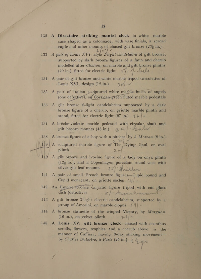 132 133 142 12 A Directoire striking mantel clock in white marble case shaped as a colonnade, with vase finials, a spread eagle and other mounts of, chased gilt bronze (234 in.) bfiv] / A pair of Louis XVI, style light candelabra of gilt bronze, supported by dark bronze figures of a faun and cherub modelled after Clodion, on marble and gilt bronze plinths (20 in.), fitted for electric light fie qe By Ly A pair of gilt bronze and white marble tripod cassolettes of Louis XVI, design (12 in.) 2 | A rae of Italian scubptured white marble -busts of angels (one defectiv€), 0 (edi sree fluted marble pedestals A gilt bronze 6-light candelabrum supported by a dark bronze figure of a cherub, on griotte marble plinth and stand, fitted for electric light (27 in.) 2 | A bréche-violette marble pedestal with, circular shaft and gilt bronze mounts (43 in.) 9, be) * Aden AA _ A bronze figure of a boy with a ee by A Moreau (8 in. i A sculptured marble figure of The, “Dying Gaul, on oval plinth 2 of. A gilt bronze and ivorine figure of a lady on onyx plinth (124 in.), and a Copenhagen porcelain round vase with silver-gilt leaf mounts hit hs a ee A pair of small French bronze figures—Cupid bound and pe. got aa on sets socles /4 rd auras i / | - Arar A gilt bronze 3-light electric candelabrum, supported by a o- group of Amorini, on marble cippus / 4 | A bronze statuette of the winged Victory, by Marguest (16 in.), on velvet plinth o. | A Louis XV. gilt bronze clock chased with acanthus scrolls, flowers, trophies and a cherub above in the manner of Caffieri; having 8-day striking movement— by Charles Dutertre, a Paris (25 in.) 4 4 ) ‘ f