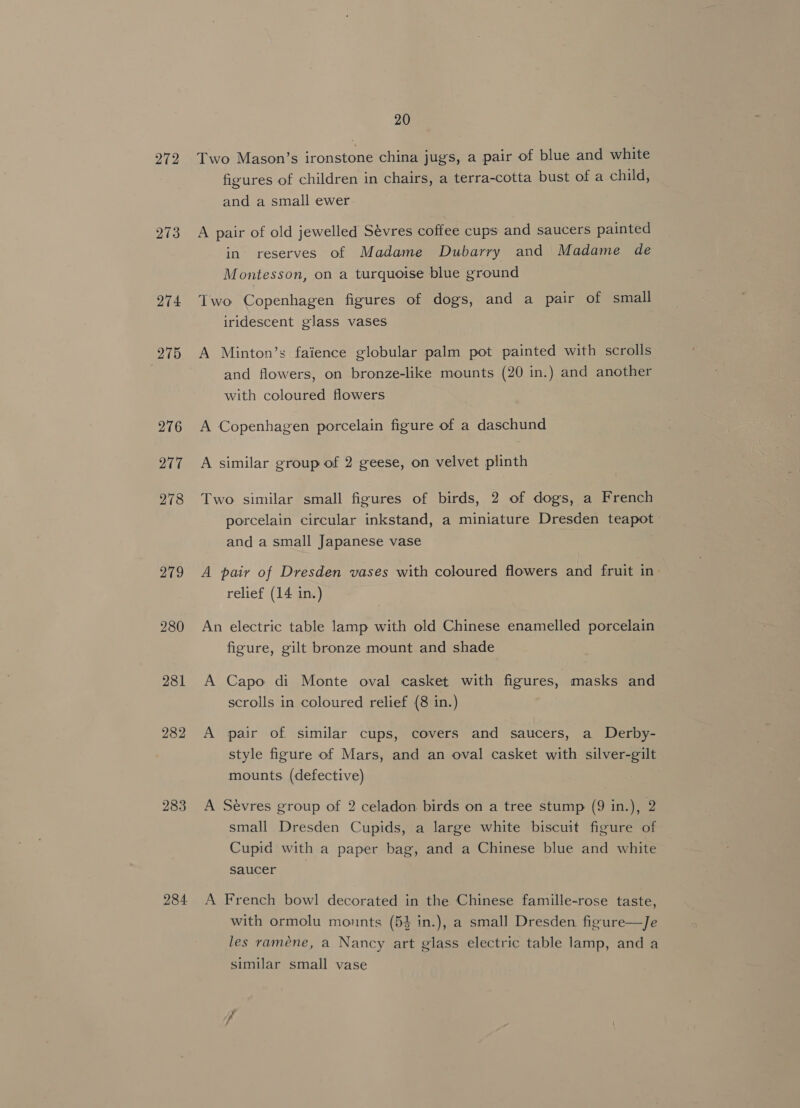 272 273 274 275 281 282 283 284. 20 Two Mason’s ironstone china jugs, a pair of blue and white figures of children in chairs, a terra-cotta bust of a child, and a small ewer A pair of old jewelled Sévres coffee cups and saucers painted in reserves of Madame Dubarry and Madame de Montesson, on a turquoise blue ground Two Copenhagen figures of dogs, and a pair of small iridescent glass vases A Minton’s faience globular palm pot painted with scrolls and flowers, on bronze-like mounts (20 in.) and another with coloured flowers A Copenhagen porcelain figure of a daschund A similar group of 2 geese, on velvet plinth Two similar small figures of birds, 2 of dogs, a French porcelain circular inkstand, a miniature Dresden teapot. and a small Japanese vase A pair of Dresden vases with coloured flowers and fruit in relief (14 in.) An electric table lamp with old Chinese enamelled porcelain figure, gilt bronze mount and shade A Capo di Monte oval casket with figures, masks and scrolls in coloured relief (8 in.) A pair of similar cups, covers and saucers, a Derby- style figure of Mars, and an oval casket with silver-gilt mounts. (defective) A Sevres group of 2 celadon birds on a tree stump (9 in.), 2 small Dresden Cupids, a large white biscuit figure of Cupid with a paper bag, and a Chinese blue and white saucer A French bowl decorated in the Chinese famille-rose taste, with ormolu monnts (5% in.), a small Dresden figure—Je les raméne, a Nancy art glass electric table lamp, and a similar small vase