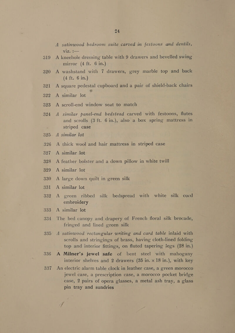 336 337 A satinwood bedroom suite carved in festoons and dentils, VIZ. :— A kneehole dressing table with 9 drawers and bevelled swing mirror (4 ft. 6 in.) A washstand with 7 drawers, grey marble top and back (4 ft. 6 in.) A square pedestal cupboard and a pair of shield-back chairs A similar lot A scroll-end window seat to match A similar panel-end bedstead carved with festoons, flutes and scrolls (3 ft. 6 in.), also a box spring mattress in striped case A similar lot A thick wool and hair mattress in striped case A similar lot A feather bolster and a down pillow in white twill A similar lot A large down quilt in green silk A similar lot A green ribbed silk bedspread with white silk cord embroidery A similar lot The bed canopy and drapery of French floral silk brocade, fringed and lined green silk A satinwood rectangular writing and card table inlaid with scrolls and stringings of brass, having cloth-lined folding top and interior fittings, on fluted tapering legs (28 in.) A Milner’s jewel safe of bent steel with mahogany interior shelves and 2 drawers (35 in. x 18 in.), with key An electric alarm table clock in leather case, a green morocco jewel case, a prescription case, a morocco pocket bridge case, 2 pairs of opera glasses, a metal ash tray, a glass pin tray and sundries