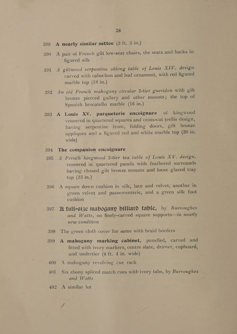 389 390 391 392 393 396 28 A nearly similiar settee (3 ft. 3 in.) A pair of French gilt low-seat chairs, the seats and backs in figured silk A giltwood serpentine oblong table of Louis XIV. design carved with cabochon and leaf ornament, with red figured marble top (18 in.) An old French mahogany circular 2-tier gueridon with gilt bronze pierced gallery and other mounts; the top of Spanish brocatello marble (16 in.) veneered in quartered squares and cross-cut trellis design, having serpentine -front, folding doors, gilt bronze appliques and a figured red and white marble top (380 in. wide) The companion encoignure A French kingwood 2-tier tea table of Louis XV. design, veneered in quartered panels with feathered surrounds having chased gilt bronze mounts and loose glazed tray top (33 in.) A square down cushion in silk, lace and velvet, another in ereen velvet and passementerie, and a green silk foot cushion A full-size mabogany billiard table, by Burroughes and Watts, on finely-carved square supports—imn nearly new! condition The green cloth cover for same with braid borders A mahogany marking cabinet, panelled, carved and fitted with ivory markers, centre slate, drawer, cupboard, and undertier (4 ft. 4 in. wide) A mahogany revolving cue rack Six ebony spliced match cues with ivory tabs, by Burroughes and Watts A similar lot