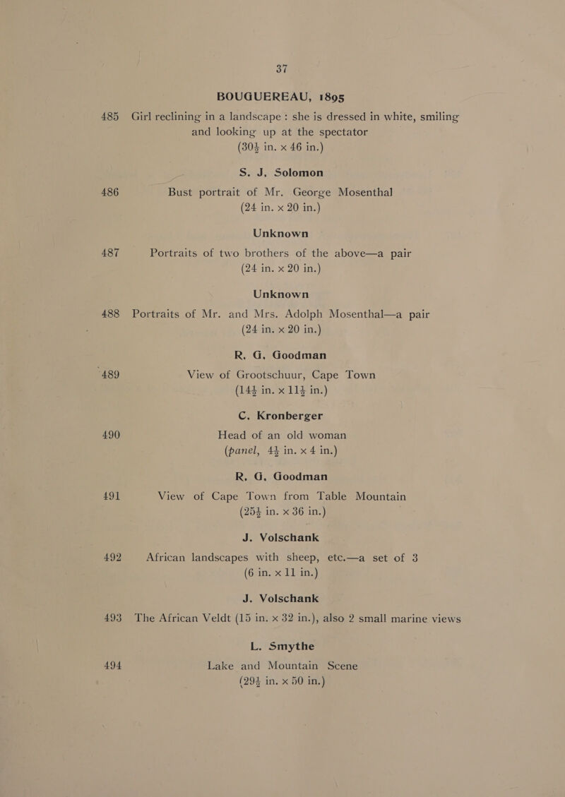 485 486 487 488 “489 490 491 492 493 494 37 BOUGUEREAU, 1895 Girl reclining in a landscape: she is dressed in white, smiling and looking up at the spectator (304 in. x 46 in.) S. J, Solomon Bust portrait of Mr. George Mosenthal (24 in. x 20 in.) Unknown Portraits of two brothers of the above—a pair (24 in. x 20 in.) Unknown Portraits of Mr. and Mrs. Adolph Mosenthal—a pair (24 in. x 20 in.) R, G, Goodman View of Grootschuur, Cape Town (144 in. x 114 in.) C. Kronberger Head of an old woman (panel, 44 in. x 4 in.) R, G. Goodman View of Cape Town from Table Mountain (254 in. x 36 in.) J. Volschank African landscapes with sheep, etc.—a set of 3 (6 in. x 11 in.) J. Volschank The African Veldt (15 in. x 32 in.), also 2 small marine views L. Smythe Lake and Mountain Scene (294 in. x 50 in.)