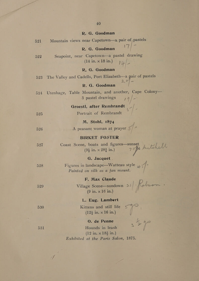 R. G. Goodman 521 Mountain views near Capetown—a, pair of, pastels my R. G. Goodman 522 Seapoint, near Capetown—a pastel drawing (14 in.x18in.) &gt;), ; R, G. Goodman 523 The Valley and Cadells, Port Elizabeth—a pair of pastels _— R. G. Goodman 524 Utenhage, Table Mountain, and another, Cape Colony— 3 pastel drawings 19 ] Groestl, after Rembrandt / 525 Portrait of Rembrandt M. Stohl, 1874 526 A peasant woman at prayer { BIRKET FOSTER 527 Coast Scene, boats and figures—sunset |, id fo (94 in. x 284 in.) 70, G. Jacquet . ; 528 Figures in landscape—Watteau style ,, \“/- Painted on silk as a fan mount. F. Max Claude 529 Village Scene—sundown &gt;! parm (9 in. x 16 in.) Tie. L. Eug. Lambert 530 Kittens and still life 5 “Y¥~ | (124 in. x 16 in.) O. de Penne XY o 531 Hounds in leash ~ | (12 in. x 183 in.) Exhibited at the Paris Salon, 1875.