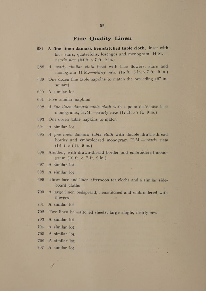687 Fine Quality Linen A fine linen damask hemstitched table cloth, inset with lace stars, quatrefoils, lozenges and monogram, H.M.— nearly new (20 ft. x 7 ft. 9 in.) A nearly similar cloth inset with lace flowers, stars and monogram H.M.—nearly new (15 ft. 6 in. x7 ft. 9 in.) One dozen fine table napkins to match the preceding (27 in. square) A similar lot Five similar napkins A fine linen damask table cloth with 4 point-de-Venise lace monograms, H.M.—nearly new (17 ft. x 7 ft. 9 in.) One dozen table napkins to match A similar lot A fine linen damask table cloth with double drawn-thread border and embroidered monogram H.M.—nearly new (Lert. af eon Another, with drawn-thread border and embroidered mono- gram, (10 tix Sistine) A similar lot A similar lot Three lace and linen afternoon tea cloths and 4 similar side- board cloths A large linen bedspread, hemstitched and embroidered with flowers A similar lot Two linen hemstitched sheets, large single, nearly new A similar lot ) A similar lot A similar lot A similar lot