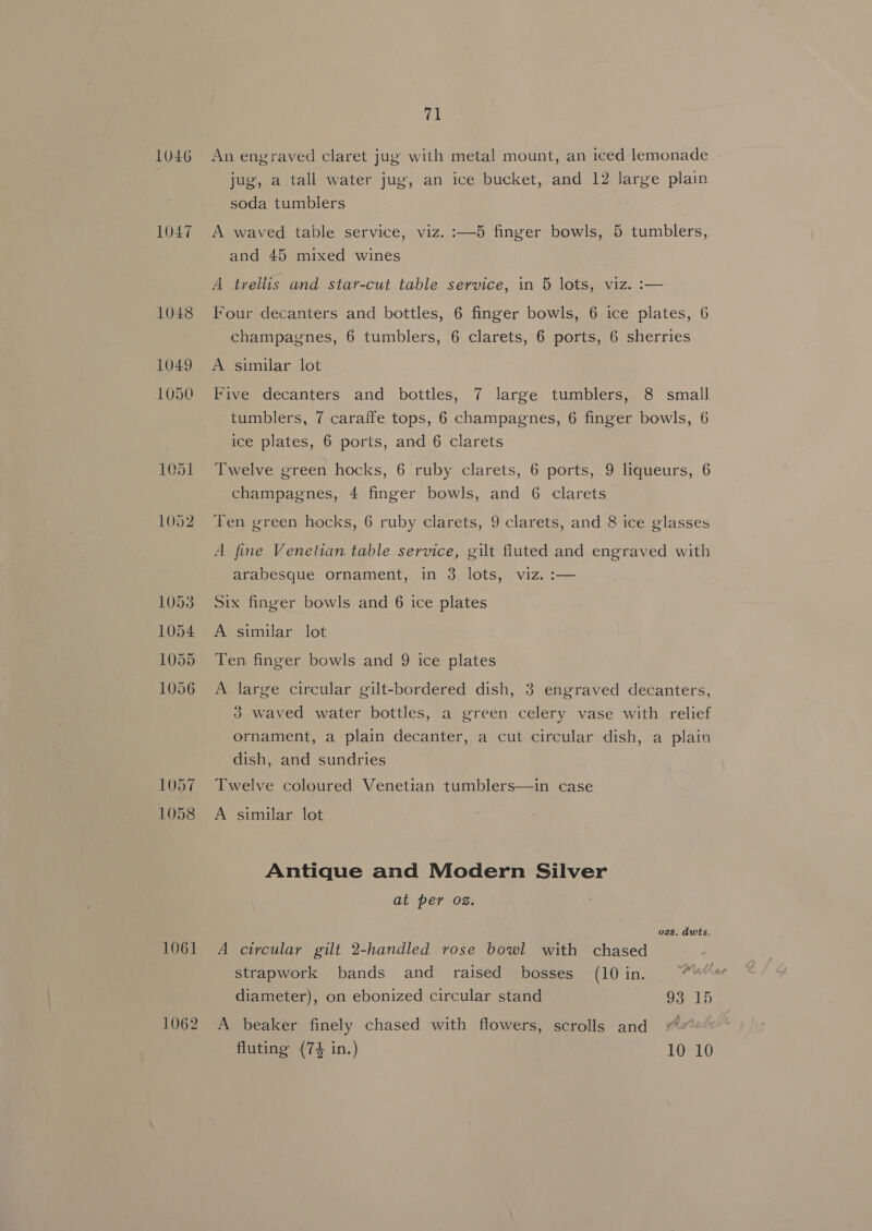LUL6 1047 1051 1052 1057 1058 1061 1062 71 An engraved claret jug with metal mount, an iced lemonade jug, a tall water jug, an ice bucket, and 12 large plain soda tumblers A waved table service, viz. :—5 finger bowls, 5 tumblers, and 45 mixed wines A trellis and star-cut table service, in 5 lots, viz. :— Four decanters and bottles, 6 finger bowls, 6 ice plates, 6 champagnes, 6 tumblers, 6 clarets, 6 ports, 6 sherries A similar lot Five decanters and bottles, 7 large tumblers, 8 small tumblers, 7 caralfe tops, 6 champagnes, 6 finger bowls, 6 ice plates, 6 ports, and 6 clarets Twelve green hocks, 6 ruby clarets, 6 ports, 9 liqueurs, 6 champagnes, 4 finger bowls, and 6 clarets Ten green hocks, 6 ruby clarets, 9 clarets, and 8 ice glasses A fine Venetian table service, gilt fluted and engraved with arabesque ornament, in 3 lots, viz. :— Six finger bowls and 6 ice plates A similar lot Ten finger bowls and 9 ice plates A large circular gilt-bordered dish, 3 engraved decanters, 3 waved water bottles, a green celery vase with relief ornament, a plain decanter, a cut circular dish, a plain dish, and sundries Twelve coloured Venetian tumblers—in case A similar lot Antique and Modern Silver at per oz. | . ozs. dwts. A circular gilt 2-handled rose bowl with chased strapwork bands and raised bosses (10in. “7 diameter), on ebonized circular stand Gar bb A beaker finely chased with flowers, scrolls and “