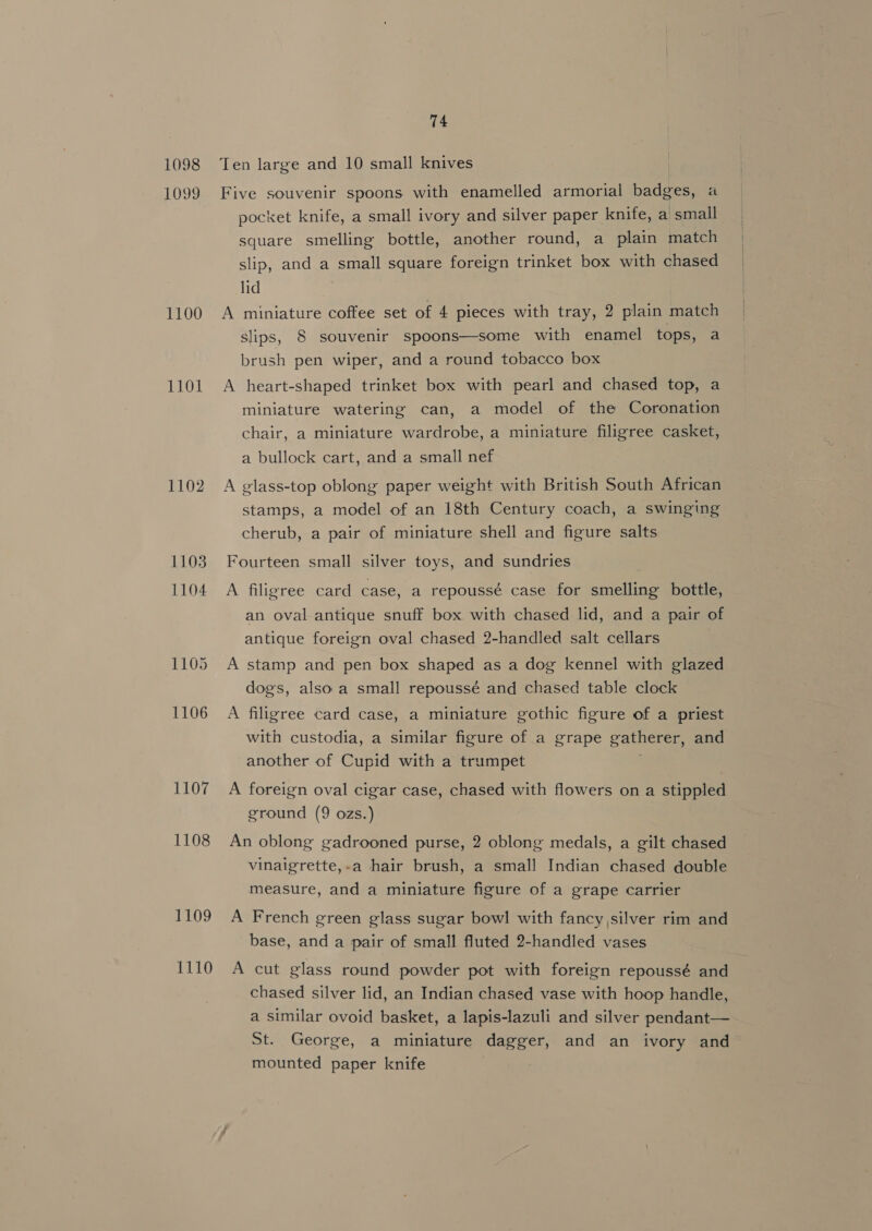 1099 1100 0d 1102 1103 1104 1105 1106 1107 1108 1109 1110 74 Five souvenir spoons with enamelled armorial badges, a pocket knife, a small ivory and silver paper knife, a small square smelling bottle, another round, a plain match slip, and a small square foreign trinket box with chased lid A miniature coffee set of 4 pieces with tray, 2 plain match slips, 8 souvenir spoons—some with enamel tops, a brush pen wiper, and a round tobacco box A heart-shaped trinket box with pearl and chased top, a miniature watering can, a model of the Coronation chair, a miniature wardrobe, a miniature filigree casket, a bullock cart, and a small nef A glass-top oblong paper weight with British South African stamps, a model of an 18th Century coach, a swinging cherub, a pair of miniature shell and figure salts Fourteen small silver toys, and sundries A filigree card case, a repoussé case for smelling bottle, an oval antique snuff box with chased lid, and a pair of antique foreign oval chased 2-handled salt cellars A stamp and pen box shaped as a dog kennel with glazed dogs, also a small repoussé and chased table clock A filigree card case, a miniature gothic figure of a priest with custodia, a similar figure of a grape gatherer, and another of Cupid with a trumpet A foreign oval cigar case, chased with flowers on a stippled ground (9 ozs.) An oblong gadrooned purse, 2 oblong medals, a gilt chased vinaigrette,-a hair brush, a small Indian chased double measure, and a miniature figure of a grape carrier A French green glass sugar bowl with fancy,silver rim and base, and a pair of small fluted 2-handled vases A cut glass round powder pot with foreign repoussé and chased silver lid, an Indian chased vase with hoop handle, a similar ovoid basket, a lapis-lazuli and silver pendant— St. George, a miniature dagger, and an ivory and mounted paper knife