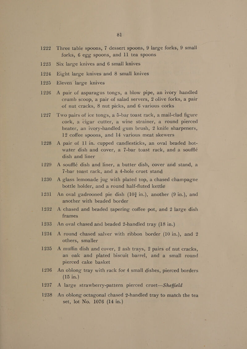 1222 1223 1224 1225 1226 1227 1228 1237 1238 81 Three table spoons, 7 dessert spoons, 9 large forks, 9 small forks, 6 egg spoons, and 11 tea spoons Six large knives and 6 small knives Eight large knives and 8 small knives Eleven large knives A pair of asparagus tongs, a blow pipe, an ivory handled crumb scoop, a pair of salad servers, 2 olive forks, a pair of nut cracks, 8 nut picks, and 6 various corks Two pairs of ice tongs, a 5-bar toast rack, a mail-clad figure cork, a cigar cutter, a wine strainer, a round pierced heater, an ivory-handled gum brush, 2 knife sharpeners, 12 coffee spoons, and 14 various meat skewers A pair of 11 in. cupped candlesticks, an oval beaded hot- water dish and cover, a 7-bar toast rack, and a souffle dish and liner A soufflé dish and liner, a butter dish, cover and stand, a 7-bar toast rack, and a 4-hole cruet stand A glass lemonade jug with plated top, a chased champagne bottle holder, and a round half-fluted kettle An oval gadrooned pie dish (102 in.), another (9 in.), and another with beaded border A chased and beaded tapering coffee pot, and 2 large dish frames An oval chased and beaded 2-handled tray (18 in.) A round chased salver with ribbon border (10 in.), and 2 others, smaller A muffin dish and cover, 2 ash trays, 2 pairs of nut cracks, an oak and plated biscuit barrel, and a small round pierced cake basket An oblong tray with rack for 4 small dishes, pierced borders (15 in.) A large strawberry-pattern pierced cruet—Sheffield An oblong octagonal chased 2-handled tray to match the tea set, lot No. 1076 (14 in.)