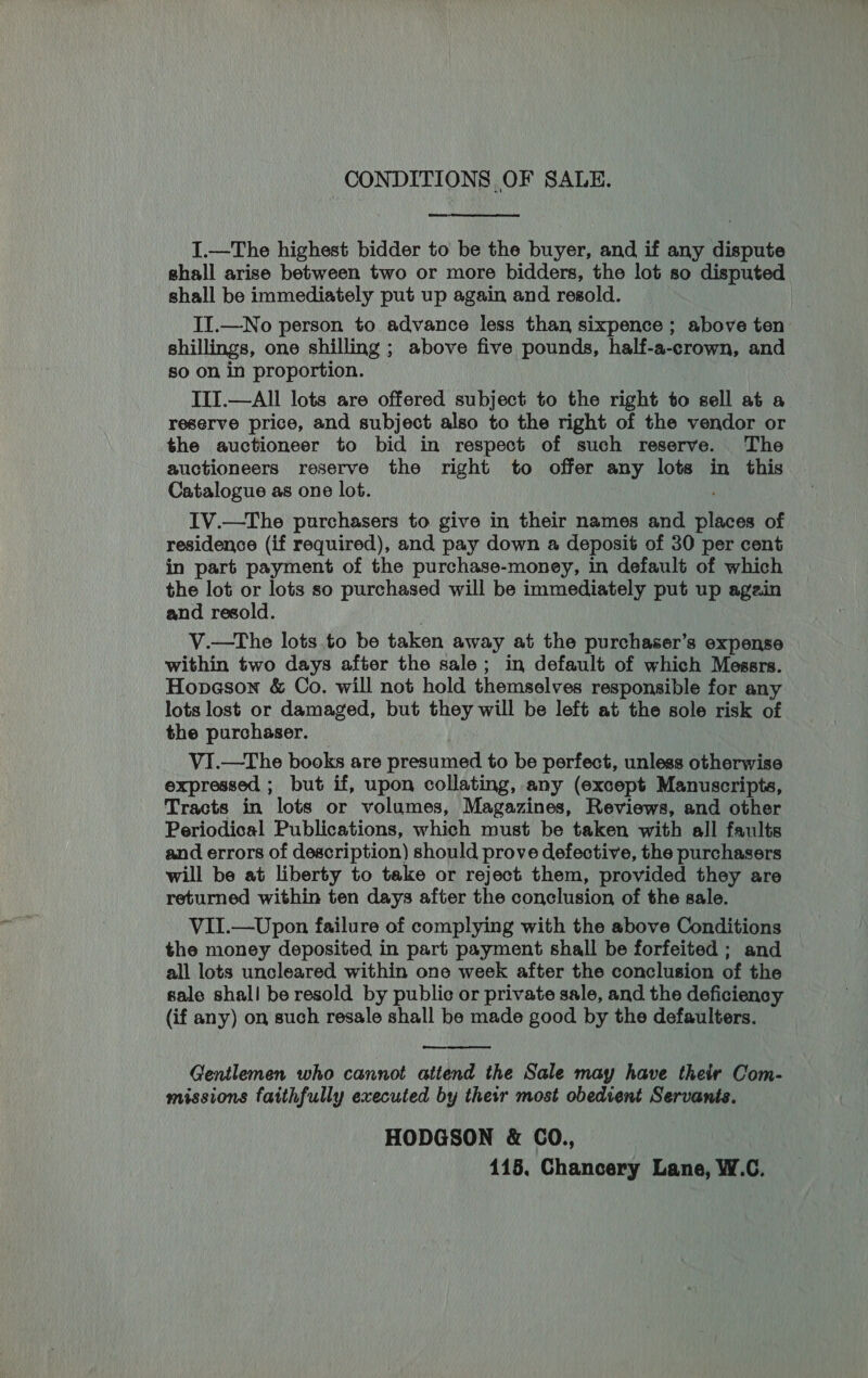 CONDITIONS OF SALE. I.—The highest bidder to be the buyer, and if any dispute shall arise between two or more bidders, the lot so disputed shall be immediately put up again and resold. II.—No person to advance less than sixpence ; above ten shillings, one shilling ; above five pounds, half-a-crown, and so on in proportion. IIT.—All lots are offered subject to the right to sell at a reserve price, and subject also to the right of the vendor or the auctioneer to bid in respect of such reserve. The auctioneers reserve the right to offer any lots in this Catalogue as one lot. IV.—The purchasers to give in their names and places of residence (if required), and pay down a deposit of 30 per cent in part payment of the purchase-money, in default of which the lot or lots so purchased will be immediately put up again and resold. V.—tThe lots to be taken away at the purchaser’s expense within two days after the sale; in default of which Messrs. Hopeson &amp; Co. will not hold themselves responsible for any lots lost or damaged, but they will be left at the sole risk of the purchaser. VI.—The books are presumed to be perfect, unless otherwise expressed ; but if, upon collating, any (except Manuscripts, Tracts in lots or volumes, Magazines, Reviews, and other Periodical Publications, which must be taken with all faults and errors of description) should prove defective, the purchasers will be at liberty to take or reject them, provided they are returned within ten days after the conclusion of the sale. VII.—Upon failure of complying with the above Conditions the money deposited in part payment shall be forfeited ; and all lots uncleared within one week after the conclusion of the sale shall be resold by public or private sale, and the deficiency (if any) on such resale shall be made good by the defaulters.  Gentlemen who cannot attend the Sale may have their Com- missions faithfully executed by their most obedient Servants. HODGSON &amp; CO., 115, Chancery Lane, W.C.