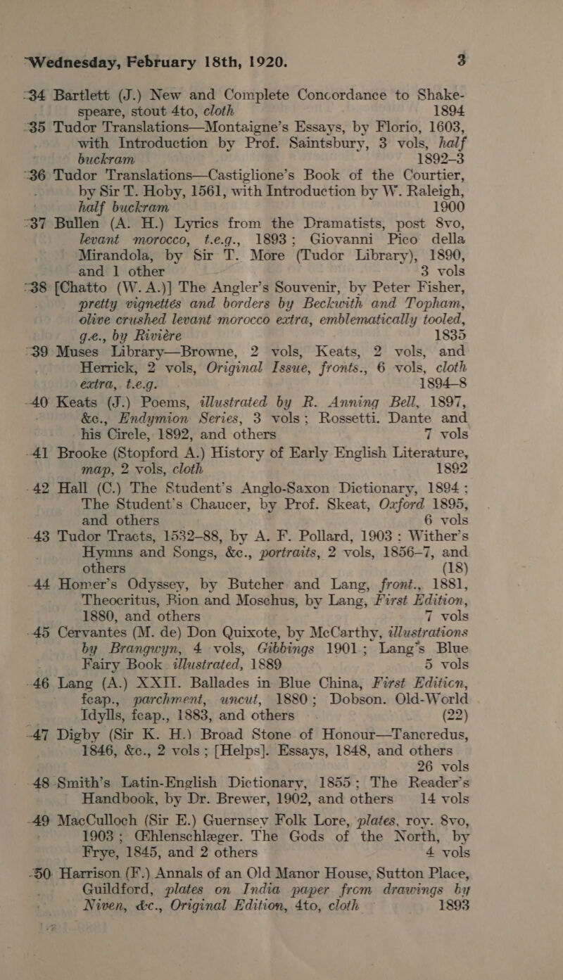 34 Bartlett (J.) New and Complete Concordance to Shake- speare, stout 4to, cloth 1894 35 Tudor Translations——Montaigne’ s Essays, by Florio, 1603, with Introduction by Prof. Saintsbury, 3 vols, hal if buckram 1892-3 “36 Tudor Translations—Castiglione’s Book of the Courtier, by Sir T. Hoby, 1561, with Introduction by W. Raleigh, half buckram 1900 37 Bullen (A. H.) Lyrics from the Dramatists, post 8vo, levant morocco, t.e.g., 1893: Giovanni Pico della Mirandola, by Sir T. More (Tudor Library), 1890, and 1 other 3 vols “38 [Chatto (W.A.)] The Angler’s Souvenir, by Peter Fisher, pretty vignettes and borders by Beckwith and Topham, olive crushed levant morocco extra, emblematically tooled, g.e., by Riviere 1835 39 Muses Library—Browne, 2 vols, Keats, 2 vols, and Herrick, 2 vols, Original Issue, fronts., 6 vols, cloth extra, t.€.g. 1894-8 -40 Keats (J.) Poems, illustrated by R. Anning Bell, 1897, | &amp;c., Endymion Series, 3 vols; Rossetti. Dante and -his Cirele, 1892, and others 7 vols -41 Brooke (Stopford A.) History of Early English Literature, map, 2 vols, cloth 1892 -42 Hall (C.) The Student’s Anglo-Saxon Dictionary, 1894; The Student's Chaucer, by Prof. Skeat, Ozford 1895, and others 6 vols -43 Tudor Tracts, 1532-88, by A. F. Pollard, 1903 : Wither’s Hymns and Songs, &amp;e., portraits, 2 vols, 1856-7, and others (18) -44 Homer’s Odyssey, by Butcher and Lang, front., 1881, Theocritus, Rion and Moschus, by Lang, First Edition, 1880, and others 7 vols -45 Cervantes (M. de) Don Quixote, by McCarthy, tdlustrations by Brangwyn, 4 vols, Gibbings 1901; Lang’s Blue Fairy Book illustrated, 1889 5 vols -46 Lang (A.) XXII. Ballades in Blue China, First Editicn, feap., parchment, uncut, 1880; Dobson. Old-World Idylls, feap., 1883, and others (22 -47 Digby (Sir K. H.) Broad Stone of Honour—Tancredus, 1846, &amp;c., 2 vols ; [Helps]. Essays, 1848, and others 26 vols -48 Smith’s Latin-English Dictionary, 1855: The Reader’s _ Handbook, by Dr. Brewer, 1902, and others 14 vols 49 MacCulloch (Sir E.) Guernsey Folk Lore, plates, roy. 8vo, 1 903; Chlenschleger. The Gods of the North, by Frye, 1845, and 2 others 4 vols -§0 Harrison (F.) Annals of an Old Manor House, Sutton Place, Guildford, plates on India paper from drawings by Niven, &amp;c., Original Edition, 4to, cloth 1893