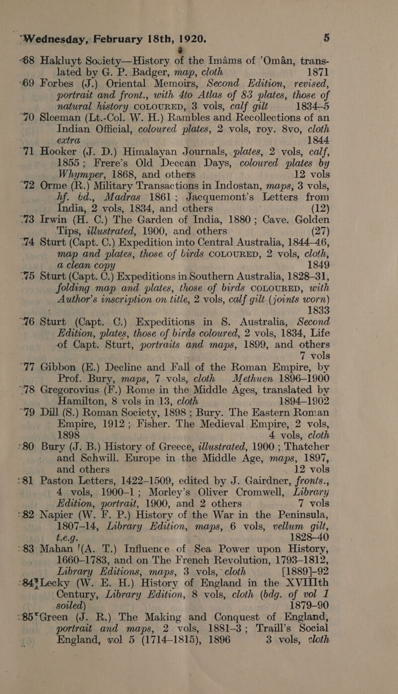 68 Hakluyt Society—History of the Imams of ’Om4n, trans- lated by G. P. Badger, map, cloth 1871 ‘69 Forbes ) Oriental Memoirs, Second Edition, revised, portrait and front., with 4to Atlas of 83 plates, those of natural history COLOURED, 3 vols, calf gilt 1834-5 “70 Sleeman (Lt.-Col. W. H.) Rambles and Recollections of an Indian Official, coloured plates, 2 vols, roy. 8vo, cloth extra 1844. “71 Hooker (J. D.) Himalayan Journals, plates, 2 vols, calf, 1855; Frere’s Old Deccan Days, coloured plates by Whymper, 1868, and others 12 vols “12 Orme (R.) Military Transactions in Indostan, maps, 3 vols, hf. td., Madras 1861; Jacquemont’s Letters from India, 2 vols, 1834, and others (12) -73 Irwin (H. C.) The Garden of India, 1880; Cave. Golden Tips, illustrated, 1900, and others (27) “714 Sturt (Capt. C.) Expedition into Central Australia, 1844-46, map and plates, those of birds COLOURED, 2 vols, cloth, a clean copy 1849 75 Sturt (Capt. C.) Expeditions in Southern Australia, 1828-31, folding map and plates, those of birds COLOURED, with Author’s vnscription on title, 2 vols, calf gilt. (joints worn) 1 “16 Sturt (Capt. C.) Expeditions in §. Australia, Second Edition, plates, those of birds coloured, 2 vols, 1834, Life of Capt. Sturt, portraits and maps, 1899, and others 7 vols “17 Gibbon (E.) Decline and Fall of the Roman Empire, by Prof. Bury, maps, 7 vols, cloth Methuen 1896-1900 “78 Gregorovius (F.) Rome in the Middle Ages, translated by Hamilton, 8 vols in 13, cloth , 1894-1902 “79 Dill (8.) Roman Society, 1898 ; ; Bury. The Eastern Roman Empire, 1912 ;. Fisher. The Medieval Empire, 2 vols, 1898 4 vols, cloth *80 Bury (J. B.) History of Greece, dJlustrated, 1900 ; Thatcher and Schwill. Europe in the Middle Age, maps, 1897, . and others 12 vols ‘81 Paston Letters, 1422-1509, edited by J. Gairdner, fronis., 4 vols, 1900-1; Morley’s Oliver Cromwell, Library Edition, pone 1900, and 2 others 7 vols ‘82 Napier (W. F. P.) History of the War in the Peninsula, bape Library Edition, mops, 6 vols, vellum gilt, 1828-40 $3 HPS he 1A, T.) Influence of Sea Power upon History, 1660-1783, and on The French Revolution, 1793-1812, Tabrary Editions, maps, 3 vols, cloth [1889]-92 °84%Lecky (W. E. H.) History of England in the XVITIth Century, Library Hdition, 8 vols, cloth (bdg. of vol 1 sovled) 1879-90 “$5*Green (J. R.) The Making and Conquest of England, portrait and maps, 2 vols, 1881-3; Traill’s Social England, vol 5 (1714-1815), 1896 3 vols, cloth